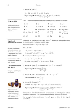 20                                                               CHAPITRE 3

                                                            2     x
                                     3. Dérivons h x= x ⋅3

                                        On a f(x) = x2 , g(x) = 3x et h(x) = f(x)·g(x).
                                        D'après la règle 5 : h'  x=2 x⋅3  ⋅3 ln3= x⋅3 2 x ln 3
                                                                      x 
                                                                                           x           2   x                    x

                                                                              f'        g          f           g'



                                     a, b, c, d sont des nombres réels. On donne f(x). Calculez f ' (x) pour les cas suivants :
Exercice 3.20
                                       1. x+1                     2. 2x                                             3. –3x+5               4. ax+b
La règle 6 n'intervient dans
aucun des ces calculs, car il          5. x2                      6. 4x2–5x–4                                       7. 2x3+2x+6            8. ax2+bx+c
n'y a pas de fonctions
                                       9. 0                      10. ax3+bx2+cx+d                              11. (x+5)(x–3)             12. (3x2+5)(x2–1)
composées.                                                                                                                                       2
                                                                      a                                             x5                         x – x5
                                      13. (ax+b)(cx+d)           14.                                           15.                        16.   2
                                                                      x                                             x –1                       x – 2 x1
                                                                                                                         3                       1
                                      17.   x                   18.   3
                                                                       x                                      19.        x2             20.
                                                                                                                                                x

Rappel sur la            Envisageons les fonctions f(x) = 6x − 4 et g x = x . On peut les appliquer à la queue
composition de fonctions leu leu, par exemple : la fonction « f suivie de g ».
                                     Prenons un exemple : 5 → f → 26 → g →                                  26
                                     Pour x, on aura :
Les flèches représentent les
machines (les fonctions). Pour
                                        x → f → 6x − 4 → g →           6 x – 4
obtenir le résultat, on remplace
le carré représente par ce qui est      On écrira g  f  x=  6 x – 4 ou g ° f  x=  6 x – 4 .
au début de la flèche.
                                     De même avec la « fonction g suivie de f » :

Remarquez bien que l'ordre               x→ g→      x → f → 6 x – 4
des opérations est l'inverse de
                                        On écrira f  g x=6  x – 4 ou                        f ° g  x=6  x – 4 .
l'ordre d'écriture!


3 exemples d'utilisation             1. Dérivons h x=sin  x . Le schéma est x → f →                                        x → g→ sin  x .
de la règle 6                                                                                     1
                                                                     
                                        D'après la règle 6 : h'  x=cos  x⋅
En anglais, la règle 6 s'appelle
                                                                                  g '° f         
                                                                                                 2 x
                                                                                                   f '
the chain rule.
                                                            x2                    2                                                   2

                                     2. Dérivons h x=e . Le schéma est x → f → x → g→ e .
                                                                                         x

                                                                                    2

                                                                        
                                        D'après la règle 6 : h '  x= e x ⋅2 x
                                                                          g '° f            f'



                                     3. Dérivons h x=ln ∣cos3 x ∣ .
                                                                          2


                                        Le schéma est x → f → 3 x → g→ cos 3 x  → k→ ln ∣cos 3 x ∣ .
                                                                              2                                      2                     2


                                                                              1
                                                                                             2                     2
                                        D'après la règle 6 : h'  x=             2 ⋅−sin 3 x ⋅6 x =−6 x tan 3 x 
On peut aussi voir une                                                     g '° f
                                                                          cos 3 x                 f'
                                                                                   k ' °g ° f
composition de fonctions
comme l'emboîtement de               Remarquez que l'on dérive les fonctions successivement de droite à gauche tout en
poupées russes. On « dérive          gardant intact « l'intérieur » des fonctions. On parle souvent de dérivée de l'intérieur.
toutes les poupées » de              Pour se rappeler l'ordre de dérivation, il est utile quand on débute de faire le petit
l'extérieur vers l'intérieur.        schéma fléché.




Cahier Analyse                                                                                                                            Didier Müller - LCP - 2011
 