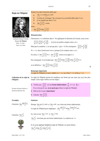 DÉRIVÉES                                                               23


                                  Soient f et g deux fonctions telles que :
Règle de l'Hôpital
                                     1.         lim f x =lim g  x=0
                                                 x a                  xa

                                     2.         il existe un voisinage V de a tel que f et g sont dérivables dans V{a}.
                                     3.         g' ne s'annule pas dans V{a}
                                                      f '  x
                                     4.          lim           existe.
                                                 x a g '  x

                                  Alors :
                                                f  x      f '  x
                                         lim           =lim
                                         x a   g x x  a g '  x

                                  Démonstration

  Guillaume François Antoine      Choisissons x ≠ a arbitraire dans V. En appliquant le théorème de Cauchy, nous avons :
      Marquis de l'Hôpital               f  x− f a f ' 
                                                       =        ,                où ξ est un nombre compris entre a et x.
        (Paris, ?/?/1661 -               g  x− g a  g ' 
         Paris, 2/2/1704)                                                                                                         f  x f ' 
                                  Mais par la condition 1, on sait que f(a) = g(a) = 0. Par conséquent :                                 =
                                                                                                                                  g  x  g ' 
                                  Si x → a, alors ξ tend aussi vers a, puisque ξ est compris entre x et a.
                                                               f '  x            f ' 
                                  En outre, si lim                      = A , lim          existe et est égale à A.
                                                        x a   g '  x        a g ' 

                                                                                               f  x      f '       f '  x
                                  Par conséquent, il est évident que : lim                            =lim         =lim          =A ,
                                                                                        x a   g x  a g '  x  a g '  x
                                                                        f  x      f '  x
                                  et en définitive : lim                       =lim          .
                                                                x a    g x x  a g '  x                                                          t

                                  Remarque importante
                                  La règle de l'Hôpital est aussi valable si a = ±∞, ou si lim f = ±∞ et lim g = ±∞.

Utilisation de la règle de        La règle de l'Hôpital permet de remplacer une limite par une autre qui peut être plus
l'Hôpital                         simple. Cette règle s'utilise en trois étapes :

                                                    f  x                                  0
                                  1. Vérifier que           est une forme indéterminée ( , 0·∞ ou ∞ ).   ∞
                                                    g x                                   0
On peut au besoin réitérer ce        Si ce n'est pas le cas, on ne peut pas utiliser la règle de l'Hôpital.
processus plusieurs fois.         2. Dériver f(x) et g(x) séparément.
                                                                f '  x
                                  3. Calculer lim
                                                        x a    g '  x

Exemples                          Solutions
                      sin 2 x
Calculons lim                     Puisque lim sin 2 x=0 et lim x=0 , on a bien une forme indéterminée.
               x 0       x                     x 0                            x 0
                                                                                                      sin 2 x       2cos  2 x
                                  La règle de l'Hôpital peut s'appliquer : lim                                  =lim              =2 .
                                                                                               x 0       x      x 0     1

                       x                                               x                2
                      e           Ici, nous avons lim e =1 et lim x =0 .
Calculons lim           2                                      x 0              x 0
               x 0   x                    x
                                         e
                                  lim      2 n'est donc pas une forme indéterminée. La solution est +∞.
                                  x 0   x


                                  Si on avait appliqué (à tort) la règle de l'Hôpital, on aurait obtenu :
                                          x       x        x
                                        e       e         e 1
                                   lim 2 =lim       =lim = .
                                   x 0 x   x0 2 x  x 0 2    2


Didier Müller - LCP - 2011                                                                                                                Cahier Analyse
 