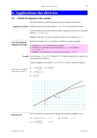 APPLICATIONS DES DÉRIVÉES                                              25



4. Applications des dérivées
4.1.        Calculs de tangentes à des courbes
                                 On cherche parfois à connaître l'équation d'une droite tangente à une fonction.

   Rappels sur les droites Rappelons qu'une droite a pour équation y = mx + h, où m est la pente de la droite.

                                 Il est aussi utile de savoir qu'une droite de pente m passant par le point A(x0; y0) a pour
                                 équation y – y0 = m(x – x0).

                                 Rappelons enfin que f ' (a) donne la pente de la tangente à la courbe f(x) en x = a.

                                 Si le point de tangence T(xT ; yT) est donné, le problème est simple à résoudre.
Cas où le point de
tangence est connu               1. Calculer m = f ' (xT). C'est la pente de la tangente.
                                 2. Introduire les coordonnées du point de tangence (xT ; yT) dans l'équation
                                    y – yT = m(x – xT).
                                 3. Simplifier cette équation pour en obtenir une de la forme y = mx + h.

                       Exemple Soit la fonction f  x=  3 x et le point T(3; 3). Donnez l'équation de la tangente à la
                               courbe passant par le point T.

                                 Le point T appartient à la courbe ( f  x=  3⋅3=3 ). C'est donc le point de tangence.


                                 1.   f '  x=
                                                    3 ⇒ f ' 3= 1 =m
La numérotation correspond à                      2 x            2
celle du plan de résolution.                1
                                 2.   y – 3=  x – 3 
                                            2
                                          x 3
                                 3.   y= 
                                          2 2




                                 Pour les fonctions f suivantes, donnez l'équation de la tangente au graphe de f en xT :
Exercice 4.1
                                 a.                2
                                      f  x=5 x – 6 x 2         xT = 1           b.   f  x=  x   xT = 4
                                                3x–2
                                 c.   f  x=                     xT = 0
                                                5 x1



Didier Müller - LCP - 2012                                                                                          Cahier Analyse
 