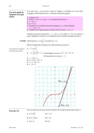 26                                                       CHAPITRE 4


                                Si le point A(x0 ; y0) n'est pas le point de tangence, le problème est un peu plus
Cas où le point de
                                compliqué. Il faut d'abord trouver xT, l'abscisse du point de tangence.
tangence n'est pas
connu                           1. Calculer f ' (x).
                                2. Poser y0 – f (xT) = f ' (xT )(x0 – xT) et résoudre pour trouver xT .
                                3. yT = f (x T ).
                                4. m = f ' (xT).
                                5. Introduire les coordonnées du point de tangence (xT ; yT) dans l'équation
                                   y – yT = m(x – xT).
                                6. Simplifier cette équation pour en obtenir une de la forme y = mx + h.

                                L'équation du point 2 provient de y – yT = m(x – xT). En effet, m = f '(xT ) et comme le
                                point A appartient à la droite, ses coordonnées doivent satisfaire l'équation de celle-ci.

                                                          3
                      Exemple Soit la fonction f  x= x et le point A(1; -3).
                                                       9
                                Donnez l'équation de la tangente à la courbe passant par le point A.
                                                   2
                                                x
La numérotation correspond à    1.    f '  x=    .
                                                3
celle du plan de résolution.                 3     2
                                            xT xT                                         3    2
                                2.   – 3– = 1 – xT  . En développant, on trouve 2 xT − 3 xT − 27 = 0 .
                                            9     3
                                                            Par tâtonnement, on trouve xT = 3.
                                3.   yT = f (3) = 3
                                4.   m = f ' (3 ) = 9/3 = 3
                                5.   y − 3 = 3(x − 3)
                                6.   y = 3x − 6




                                Pour les fonctions f suivantes, donnez l'équation de la tangente passant par le point A :
Exercice 4.2                                   2
                                             x
                                a. f  x=                    A(–1 ; –3)
                                             5
                                b. f(x) = 2·ln(x)             A(0 ; –4)

                                c. f(x) = ex                  A(0 ; 0)


Cahier Analyse                                                                                         Didier Müller - LCP - 2012
 