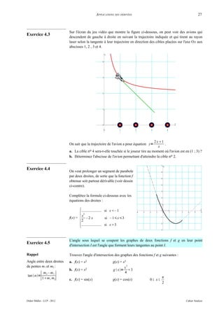 APPLICATIONS DES DÉRIVÉES                                              27



                             Sur l'écran du jeu vidéo que montre la figure ci-dessous, on peut voir des avions qui
Exercice 4.3
                             descendent de gauche à droite en suivant la trajectoire indiquée et qui tirent au rayon
                             laser selon la tangente à leur trajectoire en direction des cibles placées sur l'axe Ox aux
                             abscisses 1, 2 , 3 et 4.




                                                                                        2 x1
                             On sait que la trajectoire de l'avion a pour équation y=         .
                                                                                           x
                             a. La cible no 4 sera-t-elle touchée si le joueur tire au moment où l'avion est en (1 ; 3) ?
                             b. Déterminez l'abscisse de l'avion permettant d'atteindre la cible no 2.


Exercice 4.4
                             On veut prolonger un segment de parabole
                             par deux droites, de sorte que la fonction f
                             obtenue soit partout dérivable (voir dessin
                             ci-contre).

                             Complétez la formule ci-dessous avec les
                             équations des droites :




                                      {
                                      ..................... si x– 1
                                        2
                                      x
                             f(x) =        –2 x             si – 1x3
                                      2
                                      ..................... si x3



                             L'angle sous lequel se coupent les graphes de deux fonctions f et g en leur point
Exercice 4.5                 d'intersection I est l'angle que forment leurs tangentes au point I.

Rappel                       Trouvez l'angle d'intersection des graphes des fonctions f et g suivantes :
Angle entre deux droites     a. f(x) = x2                    g(x) = x3
de pentes m1 et m2 :                                                 x
                                                                       2
                             b. f(x) = x2                    g  x= 3
            ∣            ∣
          m2 – m1                                                    4
tan =                                                                                     π
         1m1 m2             c. f(x) = sin(x)                g(x) = cos(x)          0≤ x≤
                                                                                             2



Didier Müller - LCP - 2012                                                                                    Cahier Analyse
 