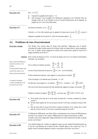 28                                                           CHAPITRE 4


                                                1
Exercice 4.6                       Soit f  x=
                                                x
                                   a.   Esquissez le graphe de f(x) pour x > 0.
                                   b.   Soit un point A sur le graphe de f (d'abscisse supérieure à 0). Calculez l'aire du
                                        triangle OAB, où O est l'origine et B est le point d'intersection de la tangente au
                                        graphe de f en A avec l'axe horizontal.

                                                                   ax − 2
Exercice 4.7                       On donne la fonction f ( x) =          .
                                                                   8 − bx
                                   Calculez a et b de telle manière que le graphe de f passe par le point          1;
                                                                                                                          1
                                                                                                                          3
                                                                                                                              et que la
                                                                                                        7
                                   tangente au graphe de f au point (2 ; f(2)) ait une pente égale à      .
                                                                                                        2


4.2.        Problèmes de taux d'accroissement
Exercice résolu                    Une brèche s'est ouverte dans les flancs d'un pétrolier. Supposons que le pétrole
                                   s'écoulant du tanker s'étend autour de la brèche selon un disque dont le rayon augmente
                                   de 2 m/s. À quelle vitesse augmente la surface de la marée noire quand le rayon de la
                                   nappe de pétrole est de 60 m ?

                      Solution Soit A l'aire du disque (en m2), r le rayon du disque (en m) et t le temps écoulé depuis
                               l'accident (en secondes) .
Dans ce genre de problème, la
                                                                            dA   dA dr
notation de Leibniz est très                                                   =   ⋅
pratique.
                                   On va utiliser la relation suivante :      
                                                                            dt   dr dt
                                                                           cherché   à calculer donné
Cela peut paraître étrange, mais
                                                                        dr
on peut faire comme si ces         Le taux d'accroissement du rayon est    =2 m/s (voir la donnée).
                                                                        dt
dérivées étaient des fractions !
                                                                                                              dA
                                   Il faut maintenant exprimer A par rapport à r pour pouvoir calculer           .
                                                                                                              dr
                                   L'aire du disque A est donnée par la formule : A = πr2.
Le modèle de résolution
ci-contre est applicable à tous                                                dA                            dA
                                   En dérivant A par rapport à r, on obtient :    =2 r . Comme r = 60,          =120 .
les exercices qui suivent.                                                     dr                            dr
                                                                                                                        dA
                                   On veut le taux d'accroissement de l'aire polluée par rapport au temps, c'est-à-dire    .
                                                                                                                        dt

                                                                   dA dA dr              dA
                                   D'après la relation de départ     = ⋅ , on trouve que    =120⋅2=754 m2/s.
                                                                   dt dr dt              dr

                                   a. Si les arêtes d'un cube de 2 cm de côtés croissent de 1 cm/min, comment le volume
Exercice 4.8                          croît-il ?
                                   b. Si l'aire d'une sphère de 10 cm de rayon croît de 5 cm2/min, comment le rayon croît-
                                      il ?
                                   c. Soit un cône dont le rayon de la base et égal à la hauteur. Si le volume de ce cône
                                      haut de 10 cm croît de 15 cm3/min, comment la hauteur croît-elle ?

                                   À l'altitude de 4000 pieds, une fusée s'élève verticalement à une vitesse de 880 pieds par
Exercice 4.9                       seconde. Une caméra au sol, située à 3000 pieds de la rampe de lancement, la filme.
                                   À quelle vitesse doit augmenter l'angle d'élévation de cette caméra pour qu'elle ne perde
                                   pas de vue la fusée ?

                                   Une échelle longue de 5 mètres est appuyée contre un mur. Quand l'extrémité posée sur
Exercice 4.10                      le sol est à une distance de 4 mètres du mur, l'échelle glisse à une vitesse de 2 m/s. À
                                   quelle vitesse l'extrémité appuyée contre le mur glisse-t-elle alors vers le bas ?

Cahier Analyse                                                                                                Didier Müller - LCP - 2012
 