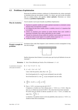 APPLICATIONS DES DÉRIVÉES                                             29



4.3.        Problèmes d'optimisation
                                 Beaucoup de problèmes pratiques conduisent à la détermination des valeurs maximales
                                 et minimales prises par une quantité variable. Ces valeurs, qui sont les plus favorables
                                 dans un contexte donné, sont appelées valeurs optimales. Déterminer ces valeurs
                                 constitue un problème d'optimisation.

                                 Voici la marche à suivre pour résoudre un problème d'optimisation :
Plan de résolution
                                 1. Exprimer la quantité variable Q à rendre optimale (maximale ou minimale) comme
                                    fonction d'une ou de plusieurs variables.
                                 2. Si Q dépend de plus d'une variable, disons n variables, trouver (n–1) équations liant
                                    ces variables.
                                 3. Utiliser ces équations pour exprimer Q comme fonction d'une seule variable et
                                    déterminer l'ensemble D des valeurs admissibles de cette variable.
                                 4. Calculer les extrema de Q (sans oublier de contrôler ce qui se passe aux bords de D).
                                    Il faut donc dériver Q par rapport à la variable utilisée et poser Q' = 0.
                                 5. Vérifier le résultat : a-t-on bien trouvé l'optimum cherché ?


                                 On dispose d'une corde d'une longueur L pour construire un enclos rectangulaire le long
Premier exemple de               d'un mur rectiligne.
problème


                                                                   a                   a
                                                                                b

                                 Quelles dimensions faut-il donner à cet enclos pour que le pré qu'il délimite ait une aire
                                 maximale ?

                    Résolution 1. Soit A l'aire délimitée par l'enclos. On a évidemment : A = a·b

La numérotation correspond à     2. L = 2·a + b ⇒ b = L – 2·a
celle du plan de résolution.
                                 3. A = a·(L – 2·a) = a·L – 2·a2
                                                                                   L
                                      L'aire A doit être positive, donc D(a) = [0 ;  ].
                                                                                   2
                                      Sur le bord gauche de D, a vaut 0 ce qui correspond à une aire nulle.
                                                                     L
                                      Sur le bord droit de D, a vaut    ce qui correspond à une aire nulle.
                                                                     2

                                       dA                 L      L
                                 4.       = L – 4a =0 ⇒ a= et b=
                                       da                 4      2

                                 5. Pour a = 0.25·L, on trouve une aire de 0.125 L2.
                                    Comparons ce résultat avec l'aire obtenue pour a = 0.24·L et a = 0.26·L. Dans les
                                    deux cas, on obtient une aire de 0.1248·L2. On a donc bien trouvé l'aire maximale.
                                    On aurait aussi pu calculer la dérivée seconde de A en a = 0.25·L, et étudier son
                                                     2
                                                   d A
                                    signe. On a :      2 =– 4 .
                                                    da
                                    La fonction A est partout concave (c'est une parabole), donc aussi en a = 0.25·L. Le
                                    résultat est donc bien un maximum.



Didier Müller - LCP - 2012                                                                                      Cahier Analyse
 