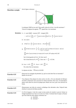 30                                                        CHAPITRE 4


                             Soit la figure ci-dessous :
Deuxième exemple




                             Le polygone PQRS est un carré. Pour quelle valeur de α l'aire A est-elle maximum ?
                             Trouvez la longueur du segment PS quand l'aire A est maximum.


                 Résolution 1. A = carré PQRS – (secteur OTP – triangle OPS)
                                         2
                                    = sin  –       
                                                      2
                                                             2 1

                                                               2
                                                                                    2
                                                                                          
                                                                                           1
                                                         ⋅⋅1 – cos ⋅sin  =sin  –  cos ⋅sin 
                                                                                          2 2

                             2. rien à faire


                             3.   A=sin 2  –
                                                   1
                                                    cos ⋅  . D = 0; 
                                                  2 2
                                                             sin
                                                                              2               [ ]
                                   dA                     1 1
                                      =2 sin  cos  –   =sin 2 cos – sin 
                                                                   2       2
                             4.                               – sin cos 
                                   d                     2 2
                                                                       1−2sin 2  cf. formulaire 


                                   dA                                                         °
                                      =0⇔ 2cos =sin ⇔ tan = 2⇔=1.107 radians =63.345
                                   d

                                  Sur le bord gauche de D (α = 0), l'aire vaut 0.
                                                                                 
                                  Sur le bord droit de D ( = ), l'aire vaut 1 –    ≅ 0.2146.
                                                             2                    4

                                                dA                    dA
                             5. Si α < 1.107,      0 . Si α > 1.107,    0 .
                                                d                    d
                                  On a donc bien un maximum.

                             La réponse est donc : PS=sin =0.894

                             Parmi tous les rectangles de périmètre 2p, quel est celui dont l'aire est maximale ?
Exercice 4.11                Quelle est son aire ?

                             Vous disposez d'une plaque de carton carrée, de côté a. On vous demande de fabriquer
Exercice 4.12                une boîte à chaussures sans couvercle de volume maximum. Pour cela, vous découperez
                             quatre carrés dans les coins de la plaque pour obtenir une croix, puis vous relèverez les
                             bords.

                             Dimensionnez une boîte de conserve cylindrique d'un décimètre cube, l'objectif étant
Exercice 4.13                d'utiliser le moins de fer-blanc possible.

                             Un fil de longueur L doit être coupé en deux parties de manière à pouvoir former un
Exercice 4.14                triangle équilatéral avec l'une et un carré avec l'autre. Comment faut-il couper ce fil pour
                             que l'aire totale des deux figures construites soit
                                                 a. maximale
                                                 b. minimale ?


Cahier Analyse                                                                                          Didier Müller - LCP - 2012
 