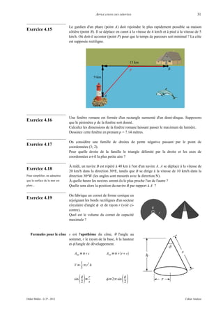 APPLICATIONS DES DÉRIVÉES                                               31


                               Le gardien d'un phare (point A) doit rejoindre le plus rapidement possible sa maison
Exercice 4.15                  côtière (point B). Il se déplace en canot à la vitesse de 4 km/h et à pied à la vitesse de 5
                               km/h. Où doit-il accoster (point P) pour que le temps de parcours soit minimal ? La côte
                               est supposée rectiligne.




                               Une fenêtre romane est formée d'un rectangle surmonté d'un demi-disque. Supposons
Exercice 4.16                  que le périmètre p de la fenêtre soit donné.
                               Calculez les dimensions de la fenêtre romane laissant passer le maximum de lumière.
                               Dessinez cette fenêtre en prenant p = 7.14 mètres.

                               On considère une famille de droites de pente négative passant par le point de
Exercice 4.17
                               coordonnées (3; 2).
                               Pour quelle droite de la famille le triangle délimité par la droite et les axes de
                               coordonnées a-t-il la plus petite aire ?

                               À midi, un navire B est repéré à 40 km à l'est d'un navire A. A se déplace à la vitesse de
Exercice 4.18                  20 km/h dans la direction 30oE, tandis que B se dirige à la vitesse de 10 km/h dans la
Pour simplifier, on admettra   direction 30oW (les angles sont mesurés avec la direction N).
que la surface de la mer est   À quelle heure les navires seront-ils le plus proche l'un de l'autre ?
plate...                       Quelle sera alors la position du navire B par rapport à A ?

                               On fabrique un cornet de forme conique en
Exercice 4.19                  rejoignant les bords rectilignes d'un secteur
                               circulaire d'angle φ et de rayon r (voir ci-
                               contre).
                               Quel est le volume du cornet de capacité
                               maximale ?


   Formules pour le cône s est l'apothème du cône, θ l'angle au
                         sommet, r le rayon de la base, h la hauteur
                         et φ l'angle de développement.

                                  Alat = r s           Atot = r r s

                                     1 2
                                  V = r h
                                     3


                                  sin   
                                         r
                                        2
                                          =
                                            s
                                                        =2 sin   
                                                                     2



Didier Müller - LCP - 2012                                                                                     Cahier Analyse
 