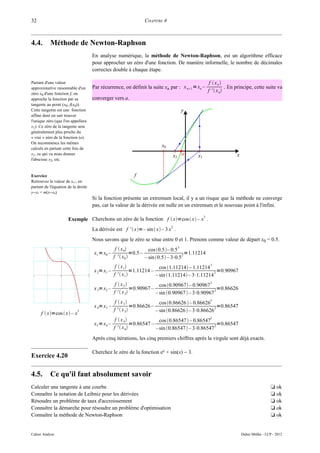 32                                                                CHAPITRE 4



4.4.       Méthode de Newton-Raphson
                                     En analyse numérique, la méthode de Newton-Raphson, est un algorithme efficace
                                     pour approcher un zéro d'une fonction. De manière informelle, le nombre de décimales
                                     correctes double à chaque étape.

Partant d'une valeur                                                                                  f  xn
approximative raisonnable d'un       Par récurrence, on définit la suite xn par : x n1 = xn –                  . En principe, cette suite va
                                                                                                     f '  x n
zéro x0 d'une fonction f, on
approche la fonction par sa          converger vers a.
tangente au point (x0; f(x0)).
Cette tangente est une fonction
affine dont on sait trouver
l'unique zéro (que l'on appellera
x1). Ce zéro de la tangente sera
généralement plus proche du
« vrai » zéro de la fonction (a).
On recommence les mêmes
calculs en partant cette fois de
x1, ce qui va nous donner
l'abscisse x2, etc.


Exercice
Retrouvez la valeur de xn+1 en
partant de l'équation de la droite
y−y0 = m(x−x0)
                                     Si la fonction présente un extremum local, il y a un risque que la méthode ne converge
                                     pas, car la valeur de la dérivée est nulle en un extremum et le nouveau point à l'infini.

                                                                                                3
                      Exemple Cherchons un zéro de la fonction f  x=cos  x – x .
                                                                                2
                                     La dérivée est f '  x=– sin  x – 3 x .
                                     Nous savons que le zéro se situe entre 0 et 1. Prenons comme valeur de départ x0 = 0.5.
                                                   f  x 0           cos 0.5– 0.5
                                                                                     3
                                     x1 = x0 –               =0.5 –                     2 =1.11214
                                                  f '  x0         – sin 0.5 – 3⋅0.5
                                                   f  x 1               cos 1.11214 – 1.11214
                                                                                                  3
                                     x 2= x1 –               =1.11214 –                             2 =0.90967
                                                  f '  x1             – sin 1.11214 – 3⋅1.11214
                                                   f  x2                cos 0.90967 – 0.90967
                                                                                                   3
                                     x 3= x2 –               =0.90967 –                              2 =0.86626
                                                  f '  x 2            – sin 0.90967  – 3⋅0.90967
                                                   f  x3                cos 0.86626  – 0.86626
                                                                                                   3
                                     x 4= x3 –               =0.86626 –                              2 =0.86547
                            3                     f '  x 3            – sin 0.86626  – 3⋅0.86626
      f  x=cos  x – x
                                                   f  x4               cos 0.86547  – 0.86547
                                                                                                  3
                                     x 5 = x4 –              =0.86547 –                             2 =0.86547
                                                  f '  x 4            –sin 0.86547  – 3⋅0.86547
                                     Après cinq itérations, les cinq premiers chiffres après la virgule sont déjà exacts.

                                     Cherchez le zéro de la fonction ex + sin(x) − 3.
Exercice 4.20

4.5.       Ce qu'il faut absolument savoir
Calculer une tangente à une courbe                                                                                                      t ok
Connaître la notation de Leibniz pour les dérivées                                                                                      t ok
Résoudre un problème de taux d'accroissement                                                                                            t ok
Connaître la démarche pour résoudre un problème d'optimisation                                                                          t ok
Connaître la méthode de Newton-Raphson                                                                                                  t ok


Cahier Analyse                                                                                                        Didier Müller - LCP - 2012
 