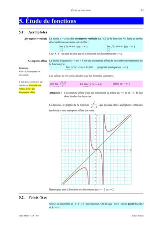 ÉTUDE DE FONCTIONS                                             33



5. Étude de fonctions
5.1.         Asymptotes
       Asymptote verticale La droite x = a est dite asymptote verticale (A. V.) de la fonction f si l'une au moins
                           des conditions suivantes est vérifiée :
                                         lim f  x=∞ (ou –∞ )                      lim f  x=∞ (ou –∞ )
                                         x a                                        x a
                                         xa                                         xa
                             Une A. V. ne peut exister que si la fonction est discontinue en x = a.

       Asymptote affine La droite d'équation y = mx + h est une asymptote affine de la courbe représentative de
                        la fonction f si
Remarque                                 lim [ f x – mx h]=0   (propriété analogue en – ∞ )
                                                x∞
Si m = 0, l'asymptote est
horizontale.                 Les valeurs m et h sont calculés avec les formules suivantes :

Il faut donc commencer par                f  x
                              m= lim                          h= lim [ f  x−m x]          (idem en –∞ )
calculer m. Si m tend vers        x∞      x                     x∞
l'infini, il n'y a pas
d'asymptote affine.          Attention ! L'asymptote affine n'est pas forcément la même en +∞ et en –∞. Il faut
                                         donc étudier les deux cas.

                                                                                3
                                                                       x
                             Ci-dessous, le graphe de la fonction         , qui possède deux asymptotes verticales
                                                                            2
                                                                     x –4
                             (en bleu) et une asymptote affine (en vert).




                             Remarquez que la fonction est discontinue en x = –2 et x = 2.


5.2.         Points fixes
                             Soit E un ensemble et f : E  E une fonction. On dit que x∈ E est un point fixe de f
                             si f(x) = x.


Didier Müller - LCP - 2011                                                                                  Cahier Analyse
 