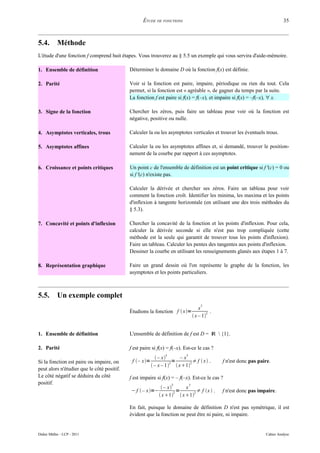 ÉTUDE DE FONCTIONS                                                        35



5.4.        Méthode
L'étude d'une fonction f comprend huit étapes. Vous trouverez au § 5.5 un exemple qui vous servira d'aide-mémoire.

1. Ensemble de définition                   Déterminer le domaine D où la fonction f(x) est définie.

2. Parité                                   Voir si la fonction est paire, impaire, périodique ou rien du tout. Cela
                                            permet, si la fonction est « agréable », de gagner du temps par la suite.
                                            La fonction f est paire si f(x) = f(–x), et impaire si f(x) = –f(–x), ∀ x.

3. Signe de la fonction                     Chercher les zéros, puis faire un tableau pour voir où la fonction est
                                            négative, positive ou nulle.

4. Asymptotes verticales, trous             Calculer la ou les asymptotes verticales et trouver les éventuels trous.

5. Asymptotes affines                       Calculer la ou les asymptotes affines et, si demandé, trouver le position-
                                            nement de la courbe par rapport à ces asymptotes.

6. Croissance et points critiques           Un point c de l'ensemble de définition est un point critique si f '(c) = 0 ou
                                            si f '(c) n'existe pas.

                                            Calculer la dérivée et chercher ses zéros. Faire un tableau pour voir
                                            comment la fonction croît. Identifier les minima, les maxima et les points
                                            d'inflexion à tangente horizontale (en utilisant une des trois méthodes du
                                            § 5.3).

7. Concavité et points d'inflexion          Chercher la concavité de la fonction et les points d'inflexion. Pour cela,
                                            calculer la dérivée seconde si elle n'est pas trop compliquée (cette
                                            méthode est la seule qui garantit de trouver tous les points d'inflexion).
                                            Faire un tableau. Calculer les pentes des tangentes aux points d'inflexion.
                                            Dessiner la courbe en utilisant les renseignements glanés aux étapes 1 à 7.

8. Représentation graphique                 Faire un grand dessin où l'on représente le graphe de la fonction, les
                                            asymptotes et les points particuliers.



5.5.        Un exemple complet
                                                                                     3
                                                                                     x
                                            Étudions la fonction f  x=                 2 .
                                                                                  x – 1


1. Ensemble de définition                   L'ensemble de définition de f est D = ℝ  {1}.

2. Parité                                   f est paire si f(x) = f(–x). Est-ce le cas ?
                                                               3         3
                                                           – x       –x
Si la fonction est paire ou impaire, on      f – x=              2=     2 ≠ f  x .         f n'est donc pas paire.
                                                         – x – 1   x1
peut alors n'étudier que le côté positif.
Le côté négatif se déduira du côté          f est impaire si f(x) = – f(–x). Est-ce le cas ?
positif.                                                           3         3
                                                              – x    x
                                            − f  – x=−            2=   2 ≠ f x  .          f n'est donc pas impaire.
                                                             x1  x1

                                            En fait, puisque le domaine de définition D n'est pas symétrique, il est
                                            évident que la fonction ne peut être ni paire, ni impaire.


Didier Müller - LCP - 2011                                                                                         Cahier Analyse
 