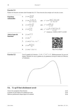 38                                                                     CHAPITRE 5



Exercice 5.1
Étudiez les fonctions suivantes selon l'exemple du § 5.5. Vous trouverez des corrigés sur le site de ce cours.

                                             – 3 x4
Fonctions                    1.    f  x=
                                              2 x3
rationnelles                                          2                                                            2
                                              x –4x –5                                                   – 83 x – 12 x13
                             2.    f  x=       2                                  aide : f ' '  x=         2        3
                                             2 x – 4 x3                                                   x – 4 x3
                                                               2
                                             x  x – 3                                                  64 – x
                             3.    f  x=            2                             aide : f ' '  x=           4
                                              x – 2                                                     x – 2
                                              3                                                                3       2
                                             x 2                                                      2  – x 6 x 3 x – 2 
                             4.    f  x=    2                                     aide : f ' '  x=            2    3
                                             x 1                                                               x 1 
                                                                                            f ' ' s'annule en −0.8056, 0.38677, 6.41883

Autres types de              5.    f  x= 1 – x2
fonctions                                     –
                                                  x2
                             6.    f  x=e       2


                                                       2                   –2 x
                             7.    f  x= 2 x 2 x – 1⋅e
                                                           2
                                             ln  x 1
                             8.    f  x=
                                                  2x
                                                  x                x
                             9.    f  x=e – 5e 1                                                            http://ow.ly/5Hpp8


                                                                                           4      3
Exercice 5.2                 Voici le graphe de la fonction f  x=– x  4 x  x5 . Malheureusement, les axes ont
                             disparu. Remettez les axes et graduez-les (la graduation n'est pas la même sur l'abscisse
                             et l'ordonnée).




5.6.       Ce qu'il faut absolument savoir
Trouver les asymptotes d'une fonction                                                                                                          t ok
Connaître les huit étapes de la méthode par cœur                                                                                               t ok
Maîtriser parfaitement chaque étape de la méthode                                                                                              t ok




Cahier Analyse                                                                                                               Didier Müller - LCP - 2011
 