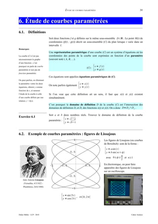 ÉTUDE DE COURBES PARAMÉTRÉES                                                   39



6. Étude de courbes paramétrées
6.1.        Définitions
                                Soit deux fonctions f et g définies sur le même sous-ensemble D⊂ℝ . Le point M(t) de
                                coordonnées (f(t) ; g(t)) décrit un sous-ensemble (C) du plan lorsque t varie dans un
                                intervalle I.
Remarques
                                Une représentation paramétrique d’une courbe (C) est un système d’équations où les
La courbe (C) n’est pas         coordonnées des points de la courbe sont exprimées en fonction d’un paramètre
nécessairement le graphe        (souvent noté t, k, θ, …).
d’une fonction ; c’est
pourquoi on parle de courbe
paramétrée et non pas de
                                                                         (C) :   {
                                                                                 x = f t 
                                                                                 y = g t 
fonction paramétrée.
                                Ces équations sont appelées équations paramétriques de (C).
On peut parfois, en éliminant
le paramètre t entre les deux
équations, obtenir y comme
                                On note parfois également      {   x = xt
                                                                   y = yt 
fonction de x, et ramener
l’étude de la courbe à celle    Si l’on veut que cette définition ait un sens, il faut que x(t) et y(t) existent
d’une courbe définie par une    simultanément.
relation y = h(x).
                                C’est pourquoi le domaine de définition D de la courbe (C) est l’intersection des
                                domaines de définition Dx et Dy des fonctions x(t) et y(t). On a donc D= D x ∩ D y .

                                Soit a et b deux nombres réels. Trouvez le domaine de définition de la courbe
Exercice 6.1
                                paramétrée :   {
                                             x =  t −a
                                             y =  b −t



6.2.        Exemple de courbes paramétrées : figures de Lissajous
                                                                                              Les figures de Lissajous (ou courbes
                                                                                              de Bowditch) sont de la forme :


                                                                                              {x = a sin t 
                                                                                               y = b sin n t
                                                                                                              
                                                                                               avec 0≤≤ et n≥1
                                                                                                              2
                                                                                              En électronique, on peut faire
                                                                                              apparaître des figures de Lissajous
                                                                                              sur un oscilloscope.


     Jules Antoine Lissajous
      (Versailles, 4/3/1822 -
     Plombières, 24/6/1880)




                                           {x = sin 5t 
                                            y = cos3t 
                                                          , t∈[0; 2[




Didier Müller - LCP - 2010                                                                                              Cahier Analyse
 