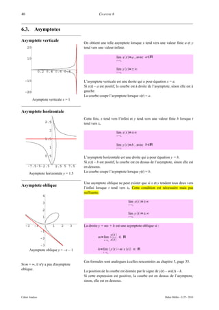 40                                               CHAPITRE 6



6.3.       Asymptotes

Asymptote verticale                   On obtient une telle asymptote lorsque x tend vers une valeur finie a et y
                                      tend vers une valeur infinie.

                                                                lim xt =a , avec a∈ℝ
                                                                t t0



                                                                lim y t=±∞
                                                                t t 0



                                      L’asymptote verticale est une droite qui a pour équation x = a.
                                      Si x(t) – a est positif, la courbe est à droite de l’asymptote, sinon elle est à
                                      gauche.
                                      La courbe coupe l’asymptote lorsque x(t) = a.
         Asymptote verticale x = 1


Asymptote horizontale
                                      Cette fois, x tend vers l’infini et y tend vers une valeur finie b lorsque t
                                      tend vers t0.

                                                                lim xt =±∞
                                                                t t 0



                                                                lim y t=b , avec b∈ℝ
                                                                t t0



                                      L’asymptote horizontale est une droite qui a pour équation y = b.
                                      Si y(t) – b est positif, la courbe est en dessus de l’asymptote, sinon elle est
                                      en dessous.
      Asymptote horizontale y = 1.5   La courbe coupe l’asymptote lorsque y(t) = b.


                                      Une asymptote oblique ne peut exister que si x et y tendent tous deux vers
Asymptote oblique
                                      l’infini lorsque t tend vers t0. Cette condition est nécessaire mais pas
                                      suffisante.

                                                                         lim xt =±∞
                                                                         t t0



                                                                         lim y t=±∞
                                                                         t t0



                                      La droite y = mx + h est une asymptote oblique si :

                                                             yt 
                                                m=lim              ∈ ℝ
                                                     t t0   xt

       Asymptote oblique y = −x − 1             h=lim  y t −m⋅x t  ∈ ℝ
                                                    t t 0



                                      Ces formules sont analogues à celles rencontrées au chapitre 5, page 33.
Si m = ∞, il n'y a pas d'asymptote
oblique.
                                      La position de la courbe est donnée par le signe de y(t) – mx(t) – h.
                                      Si cette expression est positive, la courbe est en dessus de l’asymptote,
                                      sinon, elle est en dessous.



Cahier Analyse                                                                                   Didier Müller - LCP - 2010
 