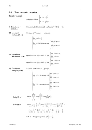 42                                                        CHAPITRE 6



6.6.       Deux exemples complets
Premier exemple

                                                  {
                                                                     2
                                                                      t
                                                      x       =
                                                                   t –1
                          Étudions la courbe
                                                                       t
                                                      y       =     2
                                                                  t –1

1. Domaine de             L’ensemble de définition de la courbe est D = ℝ  {−1 ; 1}.
   définition

2.1. Asymptote            Il y a une A. V. quand t = −1, puisque
     verticale (A. V.)




                                      {
                                                          1
                                       lim x t=−
                                       t−1               2



                                                                             {
                                                                                  lim yt =−∞
                                       lim y t n ' existe pas , car            t −1
                                                                                 t−1
                                       t−1
                                                                                  lim yt =∞
                                                                                 t −1
                                                                                 t−1




                                                                             {
                                                                                     lim xt =∞
2.2. Asymptotes                                                                   t ∞
                          Quand t ∞ , il y a une A. H., car
     horizontales (A. H.)                                                            lim y t =0
                                                                                  t ∞




                                                                             {
                                                                                     lim xt =−∞
                                                                                  t −∞
                          Quand t −∞ , il y a une A. H., car
                                                                                     lim y t =0
                                                                                  t −∞



2.3. Asymptotes           Il y a une A. O. quand t = 1, puisque
     obliques (A. O.)




                                      {                                      {
                                                                             lim x t=−∞
                                                                                 t 1
                                       lim x t n ' existe pas , car            t1
                                       t 1
                                                                             lim x t=∞
                                                                                 t 1
                                                                                 t1




                                                                             {
                                                                             lim yt=−∞
                                                                                 t 1
                                       lim y t  n ' existe pas, car            t 1
                                       t 1
                                                                             lim yt=∞
                                                                                 t 1
                                                                                 t 1




                                      t        1
                                   2
                                  t –1       t 1        t   1
        Calcul de m        m=lim 2 =lim           =lim     =
                             t 1    t  t 1   t   t 1 t1 2
                                   t–1         1

                                                  2                      2                     3    2
                                        t  1 t         2t−t t1       −t −t 2 t
         Calcul de h       h=lim      2   – ⋅     =lim     2      =lim      2      =
                              t 1   t – 1 2 t – 1 t 1 2t −1    t 1  2t −1

                                              2                                  2
                              1      −t − 2t t−1 1      −t −2 t  1 −3  3
                                lim                 = lim             = ⋅ =−
                              2 t  1 t −1t1    2 t  1 t 1    2 2   4

                                                         1   3
                          L’A. O. a donc pour équation y= x – .
                                                         2   4



Cahier Analyse                                                                                          Didier Müller - LCP - 2010
 