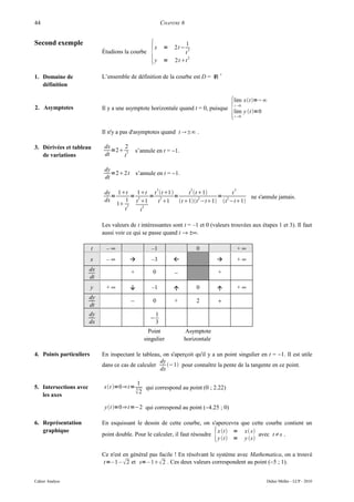 44                                                           CHAPITRE 6


Second exemple

                                                    {
                                                                      1
                                                        x     =   2t −  2
                             Étudions la courbe                       t
                                                                        2
                                                        y     =    2tt

1. Domaine de                L’ensemble de définition de la courbe est D = ℝ *
   définition



                                                                                            {
                                                                                            lim xt=−∞
                                                                                                t 0
2. Asymptotes                Il y a une asymptote horizontale quand t = 0, puisque
                                                                                            lim y t=0
                                                                                                t 0



                             Il n'y a pas d'asymptotes quand t ±∞ .

3. Dérivées et tableau        dx     2
                                 =2 3        s’annule en t = −1.
   de variations              dt    t

                              dy
                                 =2 2t       s’annule en t = −1.
                              dt

                                                         3                  3                   3
                              dy 1t      1t t t 1       t t1        t
                                 =      =      = 3     =               = 2       ne s'annule jamais.
                              dx      1 t3 1    t 1
                                                                 2
                                                         t 1t −t1 t −t1
                                   1 3      3
                                     t     t

                             Les valeurs de t intéressantes sont t = –1 et 0 (valeurs trouvées aux étapes 1 et 3). Il faut
                             aussi voir ce qui se passe quand t → ±∞.

                         t     –∞                    –1                         0                   +∞
                         x     –∞                   –3                                           +∞
                        dx                +          0                                  +
                                                                  −
                        dt
                         y    +∞                    –1                        0                  +∞
                        dy
                                          −          0            +             2       +
                        dt
                        dy                              1
                                                    −
                        dx                              3
                                                   Point              Asymptote
                                                 singulier            horizontale

4. Points particuliers       En inspectant le tableau, on s'aperçoit qu'il y a un point singulier en t = −1. Il est utile
                                                     dy
                             dans ce cas de calculer    −1 pour connaître la pente de la tangente en ce point.
                                                     dx

                                           1
5. Intersections avec        xt =0⇒ t = 3 qui correspond au point (0 ; 2.22)
   les axes                               2

                              yt =0 ⇒ t =−2 qui correspond au point (−4.25 ; 0)

6. Représentation            En esquissant le dessin de cette courbe, on s'apercevra que cette courbe contient un
   graphique
                             point double. Pour le calculer, il faut résoudre       {
                                                                              x t = x s
                                                                              y t = y s
                                                                                            avec t≠s .


                             Ce n'est en général pas facile ! En résolvant le système avec Mathematica, on a trouvé
                             t=– 1 –  2 et s= – 1 2 . Ces deux valeurs correspondent au point (−5 ; 1).


Cahier Analyse                                                                                            Didier Müller - LCP - 2010
 