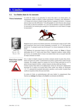 LIMITES                                                          1



1. Limites
1.1.        Les limites dans la vie courante
                                  La notion de vitesse, et en particulier la vitesse d'un objet à un instant précis, est,
Vitesse instantanée               étonnamment, subtile et difficile à définir précisément. Considérez cette affirmation :
                                  « À l'instant où le cheval a franchi la ligne d'arrivée, il galopait à 64 km/h ». Comment
                                  peut-on étayer une telle affirmation ? Une photographie ne serait d'aucune aide, puisque
                                  sur le cliché, le cheval est immobile ! Il y a une sorte de paradoxe à essayer de quantifier
                                  le mouvement à un moment précis puisqu'en se focalisant sur un seul instant on stoppe
                                  le mouvement !




                                  Rappelons que la vitesse est la distance parcourue ∆x divisée par le temps ∆t qu'il a fallu
                                  pour la parcourir. Pour avoir la vitesse instantanée, on choisira  t 0 . On ne peut pas
                                  prendre ∆t = 0, puisqu'on aurait une division par 0. La vitesse instantanée est donc une
                                  limite.
          Zénon d'Elée            Les problèmes de mouvement étaient un des thèmes centraux de Zénon et d'autres
       (Elée, env. −490 −         philosophes dès le 5ème siècle avant Jésus Christ. L'approche moderne, rendue célèbre
        Elée, env. −425)          par Newton, ne considère plus la vitesse à un instant donné, mais sur un petit intervalle
                                  de temps contenant cet instant.

                                  On a vu dans le chapitre consacré aux droites comment calculer la pente d'une droite.
Pente d'une courbe
                                  Qu'en est-il pour une courbe ? Contrairement aux droites, la pente d'une courbe n'est pas
en un point                       constante. Par exemple, quand les coureurs du Tour de France gravissent un col, la
                                  pente n'est pas toujours la même ; certains tronçons sont plus raides que d'autres.
                                  Comme la pente d'une droite est le déplacement vertical ∆y divisé par le déplacement
                                  horizontal ∆x, la pente en un point précis d'une courbe sera obtenu en choisissant
                                    x 0 , autrement dit en prenant deux points « proches » sur la courbe. La pente d'une
                                  courbe en un point est donc elle aussi une limite.

                                  La notion de limite est particulièrement utile pour étudier le comportement d'une
                                  fonction au voisinage d'un trou ou d'un bord de son domaine de définition.




                             Voisinage d'un trou                                  Voisinage d'un bord du domaine




Didier Müller - LCP - 2012                                                                                        Cahier Analyse
 