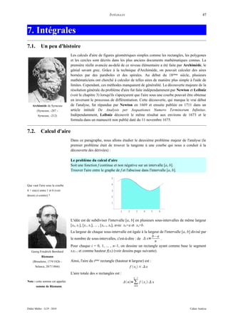 INTÉGRALES                                                       47



7. Intégrales
7.1.        Un peu d'histoire
                                 Les calculs d'aire de figures géométriques simples comme les rectangles, les polygones
                                 et les cercles sont décrits dans les plus anciens documents mathématiques connus. La
                                 première réelle avancée au-delà de ce niveau élémentaire a été faite par Archimède, le
                                 génial savant grec. Grâce à la technique d'Archimède, on pouvait calculer des aires
                                 bornées par des paraboles et des spirales. Au début du 18 ème siècle, plusieurs
                                 mathématiciens ont cherché à calculer de telles aires de manière plus simple à l'aide de
                                 limites. Cependant, ces méthodes manquaient de généralité. La découverte majeure de la
                                 résolution générale du problème d'aire fut faite indépendamment par Newton et Leibniz
                                 (voir le chapitre 3) lorsqu'ils s'aperçurent que l'aire sous une courbe pouvait être obtenue
                                 en inversant le processus de différentiation. Cette découverte, qui marqua le vrai début
    Archimède de Syracuse        de l'analyse, fut répandue par Newton en 1669 et ensuite publiée en 1711 dans un
        (Syracuse, -287 -        article intitulé De Analysis per Aequationes Numero Terminorum Infinitas.
         Syracuse, -212)         Indépendamment, Leibniz découvrit le même résultat aux environs de 1673 et le
                                 formula dans un manuscrit non publié daté du 11 novembre 1675.


7.2.        Calcul d'aire
                                 Dans ce paragraphe, nous allons étudier le deuxième problème majeur de l'analyse (le
                                 premier problème était de trouver la tangente à une courbe qui nous a conduit à la
                                 découverte des dérivées) :

                                 Le problème du calcul d'aire
                                 Soit une fonction f continue et non négative sur un intervalle [a, b].
                                 Trouver l'aire entre le graphe de f et l'abscisse dans l'intervalle [a, b].

                                                             5

Que vaut l'aire sous la courbe                               4

4 + sin(x) entre 1 et 6 (voir                                3
dessin ci-contre) ?                                          2

                                                             1


                                                                    1      2     3    4      5   6


                                 L'idée est de subdiviser l'intervalle [a, b] en plusieurs sous-intervalles de même largeur
                                 [x0, x1], [x1, x2], ... , [xn–1, xn], avec x0=a et xn=b.
                                 La largeur de chaque sous-intervalle est égale à la largeur de l'intervalle [a, b] divisé par
                                                                                        b–a
                                 le nombre de sous-intervalles, c'est-à-dire : de  x=       .
                                                                                          n
                                 Pour chaque i = 0, 1, ... , n–1, on dessine un rectangle ayant comme base le segment
   Georg Friedrich Bernhard      xixi+1 et comme hauteur f(xi) (voir dessins page suivante).
            Riemann
     (Breselenz, 17/9/1826 -     Ainsi, l'aire du ième rectangle (hauteur x largeur) est :
       Selasca, 20/7/1866)                                                  f  xi  ×  x
                                 L'aire totale des n rectangles est :
                                                                               n –1
Note : cette somme est appelée                                          A n= ∑ f  x i ⋅ x
       somme de Riemann.                                                       i=0




Didier Müller - LCP - 2010                                                                                         Cahier Analyse
 
