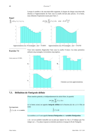 48                                                          CHAPITRE 7


                                  Lorsque le nombre n de sous-intervalles augmente, la largeur de chaque sous-intervalle
                                  diminue et l'approximation de l'aire sous la courbe devient plus précise. À la limite,
                                  nous obtenons l'expression exacte pour l'aire A :
Rappel
  3                                                                     n– 1
                                                                                                                         b–a
∑ xi = x0  x1 x 2 x 3                                   A= lim
                                                                n ∞
                                                                      ∑ f  x i ⋅ x                 avec  x=
                                                                                                                          n
 i=0                                                                    i=0


            5                                                                  5

            4                                                                  4

            3                                                                  3

            2                                                                  2

            1                                                                  1


                      1      2     3       4       5   6                                    1             2          3       4       5       6
        Approximation avec 10 rectangles : aire = 19.8691               Approximation avec 30 rectangles : aire = 19.6745

                                  Voici trois manières d'approcher l'aire sous la courbe 4+sin(x). Les deux premières
Exercice 7.1                      utilisent cinq rectangles, la troisième cinq trapèzes.
                                       5                                                              5


L'aire exacte est 19.5801.             4                                                              4

                                       3                                                              3

                                  a.   2                                                         b.   2

                                       1                                                              1


                                               1   2   3    4       5          6                                 1       2       3       4       5    6


                                       5


                                       4


                                       3
                                  c.
                                       2                                                                      Calculez ces trois approximations.
                                       1



                                               1   2   3    4       5          6




7.3.       Définition de l'intégrale définie
                                  D'une manière générale, et indépendamment du calcul d'aire, la quantité
                                                                                          n– 1

                                                                         A= lim           ∑ f  x i ⋅ x
                                                                                   n ∞ i=0


                                  (si la limite existe) est appelée intégrale définie de la fonction f(x) de a à b. Elle est
Note importante                   notée
 b                                                                                    b

∫ f  x dx      est un nombre.                                                      ∫ f  x dx
 a                                                                                    a



                                  Les nombres a et b sont appelés bornes d'intégration et x variable d'intégration.

                                  « dx » est un symbole insécable (on ne peut pas séparer le d du x). Il indique que l'on
                                  intègre sur x. Il se place toujours en dernière position et marque la fin de l'intégrale.




Cahier Analyse                                                                                                                       Didier Müller - LCP - 2010
 