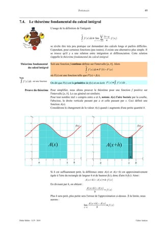 INTÉGRALES                                                       49



7.4.        Le théorème fondamental du calcul intégral
                                   L'usage de la définition de l'intégrale

                                                                 b                    n–1

                                                                ∫ f  x dx=nlim ∑ b−a⋅f  xi 
                                                                             ∞    n
                                                                 a                    i=0


                                   se révèle être très peu pratique car demandant des calculs longs et parfois difficiles.
                                   Cependant, pour certaines fonctions (pas toutes), il existe une alternative plus simple. Il
                                   se trouve qu'il y a une relation entre intégration et différenciation. Cette relation
                                   s'appelle le théorème fondamental du calcul intégral.

 Théorème fondamental Soit une fonction f continue définie sur l'intervalle [a, b]. Alors
                                                      b
      du calcul intégral
                                                      ∫ f  x dx= F b− F a
                                                                     a

                                   où F(x) est une fonction telle que F'(x) = f(x).
Note
∫ f  x dx     est une fonction
                                   On dit que F(x) est la primitive de f(x) et on écrit F  x=∫ f  xdx .

       Preuve du théorème Pour simplifier, nous allons prouver le théorème pour une fonction f positive sur
                          l'intervalle [a, b]. Le cas général est similaire.
                          Pour tout nombre réel x compris entre a et b, notons A(x) l'aire bornée par la courbe,
                          l'abscisse, la droite verticale passant par a et celle passant par x. Ceci définit une
                          fonction A(x).
                          Considérons le changement de la valeur A(x) quand x augmente d'une petite quantité h.




                                   Si h est suffisamment petit, la différence entre A(x) et A(x+h) est approximativement
                                   égale à l'aire du rectangle de largeur h et de hauteur f(x), donc d'aire h·f(x). Ainsi :
                                                                     A xh− A x≈h⋅f  x
                                   En divisant par h, on obtient :
                                                                      A xh − A x
                                                                                      ≈ f  x
                                                                            h
                                   Plus h sera petit, plus petite sera l'erreur de l'approximation ci-dessus. À la limite, nous
                                   aurons :
                                                                          A xh – A x
                                                                    lim                   = f  x
                                                                     h 0        h



Didier Müller - LCP - 2010                                                                                           Cahier Analyse
 
