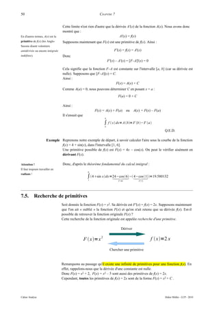 50                                                           CHAPITRE 7


                                  Cette limite n'est rien d'autre que la dérivée A'(x) de la fonction A(x). Nous avons donc
                                  montré que :
En d'autres termes, A(x) est la                                             A'(x) = f(x)
primitive de f(x) (les Anglo-     Supposons maintenant que F(x) est une primitive de f(x). Ainsi :
Saxons disent volontiers
antidérivée ou encore intégrale                                          F'(x) = f(x) = A'(x)
indéfinie).                       Donc
                                                                     F'(x) – A'(x) = [F–A]'(x) = 0

                                  Cela signifie que la fonction F–A est constante sur l'intervalle [a, b] (car sa dérivée est
                                  nulle). Supposons que [F–A](x) = C.
                                  Ainsi :
                                                                      F(x) = A(x) + C
                                  Comme A(a) = 0, nous pouvons déterminer C en posant x = a :
                                                                            F(a) = 0 + C

                                  Ainsi :
                                                          F(x) = A(x) + F(a)        ou   A(x) = F(x) – F(a)
                                  Il s'ensuit que
                                                                 b

                                                                 ∫ f  x dx= A b= F b− F a
                                                                 a

                                                                                                              Q.E.D.

                       Exemple Reprenons notre exemple de départ, à savoir calculer l'aire sous la courbe de la fonction
                               f(x) = 4 + sin(x), dans l'intervalle [1, 6].
                               Une primitive possible de f(x) est F(x) = 4x – cos(x). On peut le vérifier aisément en
                               dérivant F(x).

Attention !                       Donc, d'après le théorème fondamental du calcul intégral :
Il faut toujours travailler en
                                                      6
radians !
                                                     ∫ 4sin xdx =24−cos 6 −  =19.580132
                                                                     4−cos 1
                                                      1                     F 6           F 1




7.5.          Recherche de primitives
                                  Soit donnée la fonction F(x) = x2. Sa dérivée est F'(x) = f(x) = 2x. Supposons maintenant
                                  que l'on ait « oublié » la fonction F(x) et qu'on n'ait retenu que sa dérivée f(x). Est-il
                                  possible de retrouver la fonction originale F(x) ?
                                  Cette recherche de la fonction originale est appelée recherche d'une primitive.

                                                                              Dériver

                                                    F  x=x 2                                       f  x=2 x

                                                                      Chercher une primitive


                                  Remarquons au passage qu'il existe une infinité de primitives pour une fonction f(x). En
                                  effet, rappelons-nous que la dérivée d'une constante est nulle.
                                  Donc F(x) = x2 + 2, F(x) = x2 – 5 sont aussi des primitives de f(x) = 2x.
                                  Cependant, toutes les primitives de f(x) = 2x sont de la forme F(x) = x2 + C .




Cahier Analyse                                                                                                Didier Müller - LCP - 2010
 
