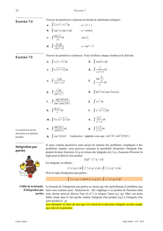 52                                                          CHAPITRE 7


                             Trouvez les primitives ci-dessous en faisant la substitution indiquée :
Exercice 7.4
                              a.   ∫ 2 x x 21 23 dx             u = x2 + 1
                              b.   ∫ cos3  xsin  xdx           u = cos(x)

                                   ∫ 
                                       sin x
                              c.                dx                 u=  x
                                      x
                                        3 x dx
                              d.   ∫                               u = 4x2 + 5
                                        4 x2 5
                             Trouvez les primitives ci-dessous. Vous vérifierez chaque résultat en le dérivant.
Exercice 7.5
                              a.   ∫ x2− x 23 dx                          b.   ∫ cos 8 xdx
                                                                                          2
                                                                                        x
                              c.   ∫ t  7t 212 dt                         d.   ∫           dx
                                                                                      x 31
                                                                                       5
                                      x dx                                        sin  
                              e. ∫                                          f.         x
                                       2
                                   4 x 1
                                           3
                                                                                 ∫ x 2 dx
                                          2
                                         x dx
                              g.   ∫ cos2  x 3                            h.   ∫ sin 5 3 cos 3d 
                                        sin 3d 
                                   ∫ cos2 cos 3
                                                                                        2

                              i.                                            j.   ∫ x e x dx
                                       ln  x
                              k.   ∫      x
                                               dx                           l.   ∫ x2  x3 2dx
                                                                                          2
                                                                                     8x
                              m.   ∫ 3 x  1−2 x 2 dx                       n.   ∫ x 32 dx
                                       tan 4 x                                     x2
Les questions o, p et q
                              o.   ∫ cos 4 x dx                           p.   ∫ x1 dx
nécessitent une opération
préalable.                    q.   ∫ cos3  d                                                  2
                                                        (indication : rappelez-vous que cos sin =1 )
                                                                                                            2




                             Si nous voulons poursuivre notre projet de ramener des problèmes compliqués à des
Intégration par              problèmes simples, nous pouvons examiner la possibilité d'exprimer l'intégrale d'un
parties                      produit de deux fonctions f et g en termes des intégrales de f et g. Essayons d'inverser la
                             règle pour la dérivée d'un produit :
                                                                  (f·g)' = f ' ·g + f·g'
                             En intégrant, on obtient :
                                                      f  x⋅g x =∫ f '  x⋅g  x dx∫ f  x⋅g '  xdx
                             D'où la règle d'intégration par parties :

                                                     ∫ f  x⋅g '  xdx = f  x⋅g  x−∫ f '  x⋅g  xdx
     Utilité de la formule La formule de l'intégration par parties ne résout que très partiellement le problème que
         d'intégration par nous nous sommes posé. Analysons-la : elle s'applique à un produit de fonctions dont
                     parties nous devons pouvoir dériver l'une (f→f ' ) et intégrer l'autre (g'→g). Mais son point
                             faible réside dans le fait qu'elle ramène l'intégrale d'un produit (f·g') à l'intégrale d'un
                             autre produit (f ' ·g).
                             Son utilisation n'a donc de sens que si le calcul de la deuxième intégrale est plus simple
                             que celui de la première.



Cahier Analyse                                                                                                  Didier Müller - LCP - 2010
 