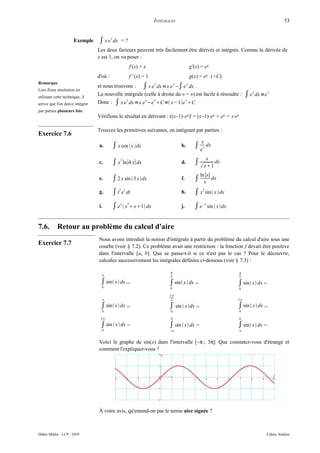 INTÉGRALES                                                        53


                      Exemple    ∫ x e x dx   =?
                                 Les deux facteurs peuvent très facilement être dérivés et intégrés. Comme la dérivée de
                                 x est 1, on va poser :
                                                   f (x) = x                       g'(x) = ex
                                 d'où :            f ' (x) = 1                     g(x) = ex (+C)
Remarque
                                 et nous trouvons : ∫ x e x dx =x e x −∫ e x dx .
Lors d'une résolution en
utilisant cette technique, il
                                 La nouvelle intégrale (celle à droite du « = ») est facile à résoudre :      ∫ e x dx =e x
arrive que l'on doive intégrer   Donc : ∫ x e x dx =x e x −e x C= x−1e x C
par parties plusieurs fois.
                                 Vérifions le résultat en dérivant : ((x–1)·ex)' = (x–1)·ex + ex = x·ex

                                 Trouvez les primitives suivantes, en intégrant par parties :
Exercice 7.6
                                                                                          x
                                 a.       ∫ x cos x dx                      b.     ∫ e x dx
                                                                                              x
                                 c.       ∫ x3 ln∣4 x∣ dx                     d.     ∫  x1 dx
                                                                                          ln ∣x∣
                                 e.       ∫ 2 x sin 3 xdx                   f.     ∫      x
                                                                                                 dx

                                 g.       ∫ t2 et dt                          h.     ∫ x2 sin x dx
                                 i.       ∫ e x  x2 x1 dx                 j.     ∫ e−x sin  xdx

7.6.        Retour au problème du calcul d'aire
                                 Nous avons introduit la notion d'intégrale à partir du problème du calcul d'aire sous une
Exercice 7.7                     courbe (voir § 7.2). Ce problème avait une restriction : la fonction f devait être positive
                                 dans l'intervalle [a, b]. Que se passe-t-il si ce n'est pas le cas ? Pour le découvrir,
                                 calculez successivement les intégrales définies ci-dessous (voir § 7.3) :

                                                                                                         
                                   0                                    4                                 2
                                  ∫ sin x dx =                        ∫ sin x dx =                  ∫ sin x dx =
                                   0                                    0                                 0

                                                                        3
                                                                        2                              2

                                  ∫ sin x dx =                        ∫ sin  xdx =                  ∫ sin  x dx =
                                   0                                     0                                0

                                  3                                     0                                0

                                  ∫ sin  x dx =                       ∫ sin  x dx =                 ∫ sin x dx =
                                   0                                    −                                


                                 Voici le graphe de sin(x) dans l'intervalle [−π ; 3π]. Que constatez-vous d'étrange et
                                 comment l'expliquez-vous ?




                                 À votre avis, qu'entend-on par le terme aire signée ?



Didier Müller - LCP - 2010                                                                                               Cahier Analyse
 