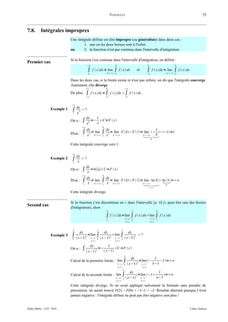 INTÉGRALES                                                                      55



7.8.        Intégrales impropres
                                Une intégrale définie est dite impropre (ou généralisée) dans deux cas :
                                        1. une ou les deux bornes sont à l'infini
                                ou      2. la fonction n'est pas continue dans l'intervalle d'intégration.

                                Si la fonction f est continue dans l'intervalle d'intégration, on définit :
Premier cas
                                               ∞                         b                                   b                 b

                                                ∫ f  xdx =b∞ ∫ f  x dx
                                                             lim                                   et         ∫ f  xdx =alim ∫ f  x dx
                                                                                                                            −∞
                                                a                         a                                   −∞                a


                                Dans les deux cas, si la limite existe et n'est pas infinie, on dit que l'intégrale converge.
                                Autrement, elle diverge.
                                               ∞                  0                 ∞

                                De plus,       ∫    f  xdx =∫ f  xdx ∫ f  x dx .
                                               −∞                 −∞                     0


                                ∞
                    Exemple 1    ∫ dx2    =?
                                 1   x
                                               dx         1
                                On a :    ∫ x2 =− x C=F  x
                                          ∞                  b
                                         dx           dx                            1
                                D'où : ∫ x 2 =blim ∫ x 2 =blim F b− F 1=blim − b −−1=1
                                       1        ∞ 1       ∞              ∞
                                                                                                                   0

                                Cette intégrale converge vers 1.

                                ∞
                    Exemple 2    ∫ dx
                                    x
                                          =?
                                 1

                                               dx
                                On a :    ∫     x
                                                  =ln∣x∣C=F  x
                                          ∞                  b

                                          ∫ dx =blim ∫ dx =blim F b− F 1=blim lnb −ln 1 =∞
                                                                              
                                D'où :
                                          1  x    ∞ 1 x    ∞               ∞
                                                                                            0
                                                                                                                  ∞

                                Cette intégrale diverge.

                                Si la fonction f est discontinue en c dans l'intervalle [a, b] (c peut être une des bornes
Second cas                      d'intégration), alors
                                                                   b                                                   b

                                                                   ∫ f  x dx=limc ∫ f  x dxlimc ∫ f  x dx
                                                                                              
                                                                   a                           a                        
                                                                                         c                      c


                                 2                                              2
                                         dx                       dx                         dx
                    Exemple 3   ∫  x−12 =lim ∫  x−12 lim ∫  x−12
                                            1            1
                                                                                                   =?
                                 0                        0                      
                                                    1                   1

                                            dx         1
                                On a : ∫       2 =−        C =F  x
                                          x−1      x−1
                                                                                     
                                                                                             dx            1
                                Calcul de la première limite : lim ∫                              =lim −     −1=∞
                                                                               1 0
                                                                                                2
                                                                                           x−1  1     −1
                                                                              1                       1
                                                                                  2
                                                                        dx              1
                                Calcul de la seconde limite : lim ∫        2 =lim −1     =∞
                                                               1   x−1    1     −1
                                                                           1                          1

                                Cette intégrale diverge. Si on avait appliqué naïvement la formule sans prendre de
                                précaution, on aurait trouvé F(2) – F(0) = −1−1 = −2. Résultat aberrant puisque f n'est
                                jamais négative : l'intégrale définie ne peut pas être négative non plus !


Didier Müller - LCP - 2010                                                                                                                   Cahier Analyse
 