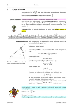2                                                                  CHAPITRE 1


1.2.       Exemple introductif
                                                              sin  x
                                    Soit la fonction f  x=           dont nous allons étudier le comportement au voisinage
                                                                 x
                                                                                                   0
                                    de a = 0, car elle est indéfinie en ce point, puisqu'on aurait   .
                                                                                                   0

        Méthode numérique La méthode numérique consiste à construire un petit tableau de valeurs.
                          Dans notre cas, on se rapprochera de 0 en venant depuis la gauche (i.e. en prenant des
                          nombres plus petits que 0) et depuis la droite (i.e. en prenant des nombres plus grands
                          que 0). D'après le tableau ci-dessous, il semblerait que la limite de f(x) quand x tend
                          vers 0 est 1.

                                    Attention ! Dans les méthodes numériques, les angles sont toujours exprimés en
                                    radians !

                        gauche                                            a                                droite
      x           –0.1    –0.01            –0.001          –0.0001         0        0.0001         0.001       0.01            0.1
    f(x)        0.99833 0.99998           0.99999          0.99999      indéfini   0.99999        0.99999    0.99998        0.99833

                     Méthode géométrique Nous allons prouver que le résultat de l'analyse numérique est exact par
                                         une méthode géométrique ad hoc.
                                  D
                                         Regardons le dessin ci-contre.
                           B
                                                     Aire du triangle OCB ≤ Aire du secteur OCB ≤ Aire du triangle OCD,
                                          ta n x




                                                     d'où :
                                                                       1                2  x 1
                                                                         ⋅1⋅sin  x⋅1 ⋅  ⋅1⋅tan  x
                           s in x




                                                                       2                  2 2
            x                                        Après simplifications :
    0                           A         C                                        sin  x x tan x
                      1
                                                     Après division par sin(x) (d'après le dessin sin(x) > 0) :
L'arc de cercle BC est une portion du
                                                                                           x       1
cercle trigonométrique (de rayon 1).                                               1           
                                                                                        sin  x cos  x
                                                     Puis en inversant tout :
                                                                                        sin  x
                                                                                   1            cos  x
                                                                                           x
                                                     Comme on fait tendre x vers 0, cos(x) tend vers 1 et il résulte que :
                                                                                           sin  x
                                                                                     1             1
                                                                                              x
                                                     On vient de démontrer que, en venant depuis la droite (puisque l'angle x
                                                     est positif), la limite de la fonction f(x) tend vers 1.
                                                     On remarque rapidement que le résultat est le même en venant depuis la
                                                                                     sin − x sin  x
                                                     gauche (i.e. x < 0), puisque              =         et cos(–x) = cos(x).
                                                                                        −x           x

                                    Comme la limite à gauche est égale à la limite à droite, on dit que la limite existe et
                                    qu'elle est égale à 1.
                                                          sin  x
                                    On l'écrit : lim               =1
                                                   x 0      x
                                    Remarque importante
                                    Si la limite à gauche est différente de la limite à droite, on dit que la limite n'existe pas.



Cahier Analyse                                                                                                    Didier Müller - LCP - 2012
 