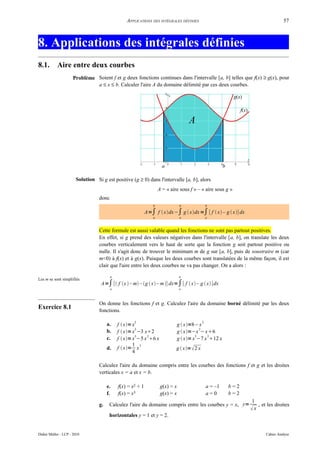 APPLICATIONS DES INTÉGRALES DÉFINIES                                             57



8. Applications des intégrales définies
8.1.        Aire entre deux courbes
                      Problème Soient f et g deux fonctions continues dans l'intervalle [a, b] telles que f(x) ≥ g(x), pour
                               a ≤ x ≤ b. Calculer l'aire A du domaine délimité par ces deux courbes.




                       Solution Si g est positive (g ≥ 0) dans l'intervalle [a, b], alors
                                                                     A = « aire sous f » – « aire sous g »
                                  donc
                                                                 b                b              b

                                                             A=∫ f  xdx−∫ g  xdx =∫ [ f  x – g  x] dx
                                                                 a                a              a



                                  Cette formule est aussi valable quand les fonctions ne sont pas partout positives.
                                  En effet, si g prend des valeurs négatives dans l'intervalle [a, b], on translate les deux
                                  courbes verticalement vers le haut de sorte que la fonction g soit partout positive ou
                                  nulle. Il s'agit donc de trouver le minimum m de g sur [a, b], puis de soustraire m (car
                                  m<0) à f(x) et à g(x). Puisque les deux courbes sont translatées de la même façon, il est
                                  clair que l'aire entre les deux courbes ne va pas changer. On a alors :

                                         b                                       b
Les m se sont simplifiés
                                   A=∫ [ f x  – m – g  x – m ] dx=∫ [ f  x – g  x]dx
                                         a                                       a



                                  On donne les fonctions f et g. Calculez l'aire du domaine borné délimité par les deux
Exercice 8.1                      fonctions.

                                                     2                                       2
                                       a.    f  x= x                           g  x=8− x
                                                       2                                    2
                                       b.    f  x= x −3 x2                    g  x=−x −x6
                                                       3   2                              3    2
                                       c.    f  x= x −5 x 6 x                 g  x= x −7 x 12 x
                                                     1 3
                                       d.    f  x= x                        g  x= 2 x
                                                     4

                                  Calculez l'aire du domaine compris entre les courbes des fonctions f et g et les droites
                                  verticales x = a et x = b.

                                       e.    f(x) = x2 + 1            g(x) = x                   a = –1   b=2
                                       f.    f(x) = x3                g(x) = x                   a=0      b=2
                                                                                                                1
                                  g.    Calculez l'aire du domaine compris entre les courbes y = x, y=               , et les droites
                                                                                                                x
                                        horizontales y = 1 et y = 2.


Didier Müller - LCP - 2010                                                                                              Cahier Analyse
 