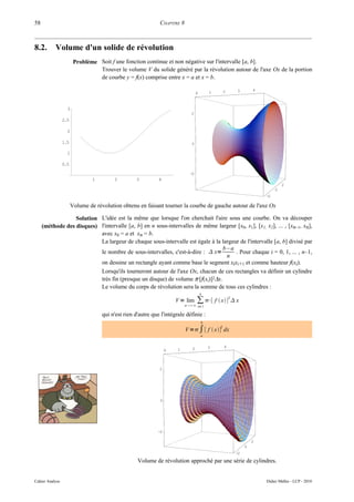 58                                                            CHAPITRE 8



8.2.       Volume d'un solide de révolution
                        Problème Soit f une fonction continue et non négative sur l'intervalle [a, b].
                                 Trouver le volume V du solide généré par la révolution autour de l'axe Ox de la portion
                                 de courbe y = f(x) comprise entre x = a et x = b.

                                                                                                    2   3        4
                                                                                  0         1



                   3
                                                                              2
                 2.5

                   2

                 1.5                                                          0

                   1

                 0.5

                                                                             -2
                                1        2         3          4
                                                                                                                              2
                                                                                                                          0
                                                                                                                     -2

                       Volume de révolution obtenu en faisant tourner la courbe de gauche autour de l'axe Ox

                  Solution L'idée est la même que lorsque l'on cherchait l'aire sous une courbe. On va découper
     (méthode des disques) l'intervalle [a, b] en n sous-intervalles de même largeur [x0, x1], [x1, x2], ... , [xn–1, xn],
                           avec x0 = a et xn = b.
                           La largeur de chaque sous-intervalle est égale à la largeur de l'intervalle [a, b] divisé par
                                                                                b–a
                           le nombre de sous-intervalles, c'est-à-dire :  x=        . Pour chaque i = 0, 1, ... , n–1,
                                                                                 n
                           on dessine un rectangle ayant comme base le segment xixi+1 et comme hauteur f(xi).
                           Lorsqu'ils tourneront autour de l'axe Ox, chacun de ces rectangles va définir un cylindre
                           très fin (presque un disque) de volume π·[f(xi)]2∆x.
                           Le volume du corps de révolution sera la somme de tous ces cylindres :
                                                                                      n

                                                                       V = lim
                                                                           n ∞
                                                                                 ∑ ⋅[ f  x]2  x
                                                                                      i=1

                                    qui n'est rien d'autre que l'intégrale définie :
                                                                                       b

                                                                           V =∫ [ f  x] dx
                                                                                                2

                                                                                       a


                                                                              2             3       4
                                                                   0   1



                                                              2




                                                              0




                                                              -2

                                                                                                                 2
                                                                                                             0
                                                                                                        -2

                                                    Volume de révolution approché par une série de cylindres.


Cahier Analyse                                                                                                       Didier Müller - LCP - 2010
 