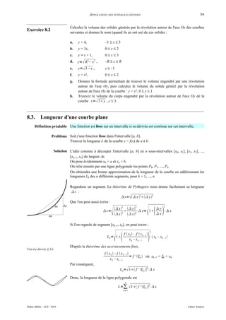 APPLICATIONS DES INTÉGRALES DÉFINIES                                                59


                                   Calculez le volume des solides générés par la révolution autour de l'axe Ox des courbes
Exercice 8.2
                                   suivantes et donnez le nom (quand ils en ont un) de ces solides :

                                   a.   y = 4,                 –1 ≤ x ≤ 3
                                   b.   y = 3x,                0≤x≤2
                                   c.   y = x + 1,             0≤x≤3
                                   d.   y=  R − x ,
                                                 2      2
                                                               –R ≤ x ≤ R
                                   e.   y=  3− x ,            x ≥ –1
                                   f.   y = x2,                0≤x≤2
                                   g.   Donnez la formule permettant de trouver le volume engendré par une révolution
                                        autour de l'axe Oy, puis calculez le volume du solide généré par la révolution
                                        autour de l'axe Oy de la courbe : y = x3, 0 ≤ y ≤ 1.
                                   h.   Trouvez le volume du corps engendré par la révolution autour de l'axe Oy de la
                                        courbe x=  1 y , y ≤ 3.



8.3.        Longueur d'une courbe plane
      Définition préalable Une fonction est lisse sur un intervalle si sa dérivée est continue sur cet intervalle.

                      Problème Soit f une fonction lisse dans l'intervalle [a, b].
                               Trouver la longueur L de la courbe y = f(x) de a à b.

                        Solution L'idée consiste à découper l'intervalle [a, b] en n sous-intervalles [x0, x1], [x1, x2], ...,
                                 [xn–1, xn] de largeur ∆x.
                                 On pose évidemment x0 = a et xn = b.
                                 On relie ensuite par une ligne polygonale les points P0, P1, ..., Pn.
                                 On obtiendra une bonne approximation de la longueur de la courbe en additionnant les
                                 longueurs Lk des n différents segments, pour k = 1, ..., n.

                                   Regardons un segment. Le théorème de Pythagore nous donne facilement sa longueur
                                   s :
                                                                  s= x2 y2
                                   Que l'on peut aussi écrire :


                                                                                                                
                                                                               2             2                          2
                                                                          x  y          y
                                                               s=                  ⋅ x= 1    ⋅ x
                                                                              2
                                                                          x  x2
                                                                                              x

                                   Si l'on regarde de segment [xk–1, xk], on peut écrire :



                                                                         
                                                                                                             2

                                                                 L k = 1
                                                                                       xk – xk – 1      
                                                                                   f  xk  – f  x k – 1 
                                                                                                            ⋅ xk – xk – 1 

                                   D'après le théorème des accroissements finis,
Voir La dérivée § 3.6
                                                               f  x k  – f  x k – 1
                                                                                        = f ' k  où xk–1 < ξk < xk
                                                                    x k – xk – 1
                                   Par conséquent,
                                                                              L k = 1[ f '  k ]2⋅ x

                                   Donc, la longueur de la ligne polygonale est
                                                                                   n

                                                                             L=∑  1[ f ' k ] ⋅ x
                                                                                                            2

                                                                                   k=1




Didier Müller - LCP - 2010                                                                                                     Cahier Analyse
 