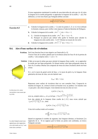 60                                                               CHAPITRE 8


                                        Si nous augmentons maintenant le nombre de sous-intervalles de sorte que ∆x→0, alors
                                        la longueur de la courbe polygonale va approcher la longueur de la courbe y = f(x). Par
                                        définition, ce n'est rien d'autre que l'intégrale définie suivante :
                                                                                    b

                                                                             L=∫  1[ f '  x] dx
                                                                                                 2

                                                                                    a



                                        a.   Calculez la longueur de la courbe y = 2x entre les points (1, 2) et (2, 4) en utilisant
Exercice 8.3                                 la formule ci-dessus, puis vérifiez votre réponse à l'aide du théorème de Pythagore.
                                                                                        3

                                        b.   Calculez la longueur de la courbe y= x 2 – 1 de x = 0 à x = 1.
                                                                                             2

                                        c.   1. Calculez la longueur de la courbe y= x 3 de x = 1 à x = 8.
                                             2. Pourquoi ne peut-on pas utiliser telle quelle la formule pour calculer la
                                                longueur de cette courbe entre –1 et 8 ? Donnez un moyen de s'en sortir.
                                        d.   Calculez la longueur de la courbe y=  1 – x 2 de x = 0 à x = 1.


8.4.        Aire d'une surface de révolution
                       Problème Soit f une fonction lisse et non négative sur l'intervalle [a, b].
                                Trouver l'aire de la surface générée par la révolution autour de l'axe Ox de la portion de
                                courbe y = f(x) comprise entre x = a et x = b.

                         Solution L'idée est un peu la même que pour calculer la longueur d'une courbe : on va approcher
                                  la courbe par une ligne polygonale. En faisant tourner cette ligne polygonale autour de
                                  l'axe Ox, la surface obtenue sera composée de troncs de cônes circulaires droits mis bout
                                  à bout.

                                        Si r1 est le rayon du grand cercle de base, r2 le rayon du petit et g la longueur d'une
                                        génératrice du tronc de cône, son aire latérale vaut :

                                                                              Acône = π(r1 + r2)·g

                                        Reprenons notre surface de révolution dont on veut connaître l'aire. Coupons-la en
                                        tranches de largeur ∆x, comme le ferait un boucher avec un jambon. Ces tranches sont
                                        « à peu près » des cônes tronqués. L'aire latérale du tronc de cône no k est :
Le théorème de la valeur
                                                                              A k =2⋅f mk ⋅L k
intermédiaire nous assure que
mk existe.
                                                                                      f  x k – 1  f  xk 
                                        avec mk compris entre xk–1 et xk et tel que f mk =                  .
                                                                                                  2
                                        Lors des calculs de la longueur d'une courbe du § 8.3, nous avons calculé que
                                         L k = 1[ f '  k ]2⋅ x , donc

                                                                    A k =2⋅f mk ⋅ 1[ f '  k ]2⋅ x

                                        L'aire de la surface totale est la somme :
                                                                        n

                                                                   A=∑ 2 ⋅f  mk ⋅ 1[ f ' k ] ⋅ x
                                                                                                          2

                                                                       k=1


                                        Quand on augmente le nombre de segments, leur longueur diminue, et forcément ξ se
Le calcul intégral avancé nous          rapproche de m. Si on suppose qu'à la limite ces points sont confondus, on trouve
apprend que cette supposition           l'intégrale suivante :
est en fait inutile car f et f ' sont                                           b

                                                                      A=2∫ f  x  1 f '  x dx
                                                                                                      2
toutes deux continues.
                                                                                a



Cahier Analyse                                                                                                  Didier Müller - LCP - 2010
 