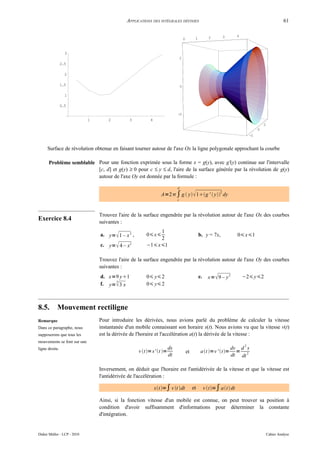 APPLICATIONS DES INTÉGRALES DÉFINIES                                                                        61


                                                                                                          2         3      4
                                                                                     0         1



                  3
                                                                                 2
                2.5

                  2

                1.5                                                              0

                  1

                0.5

                                                                             -2
                             1       2         3           4
                                                                                                                                            2
                                                                                                                                        0
                                                                                                                                   -2


     Surface de révolution obtenue en faisant tourner autour de l'axe Ox la ligne polygonale approchant la courbe

      Problème semblable Pour une fonction exprimée sous la forme x = g(y), avec g'(y) continue sur l'intervalle
                         [c, d] et g(y) ≥ 0 pour c ≤ y ≤ d, l'aire de la surface générée par la révolution de g(y)
                         autour de l'axe Oy est donnée par la formule :

                                                                             d

                                                                  A=2 ∫ g  y  1g '  y dy
                                                                                                                2

                                                                             c



                                 Trouvez l'aire de la surface engendrée par la révolution autour de l'axe Ox des courbes
Exercice 8.4                     suivantes :
                                                              1
                                 a. y=  1 – x 2 ,       0 x                                     b. y = 7x,              0 x1
                                                              2
                                 c. y=  4 – x2          −1 x1

                                 Trouvez l'aire de la surface engendrée par la révolution autour de l'axe Oy des courbes
                                 suivantes :
                                 d. x=9 y1              0 y 2                                   e.     x=  9 – y 2         −2 y2
                                       3
                                 f. y=  3 x             0 y 2



8.5.        Mouvement rectiligne
Remarque                         Pour introduire les dérivées, nous avions parlé du problème de calculer la vitesse
Dans ce paragraphe, nous         instantanée d'un mobile connaissant son horaire s(t). Nous avions vu que la vitesse v(t)
supposerons que tous les         est la dérivée de l'horaire et l'accélération a(t) la dérivée de la vitesse :
mouvements se font sur une
                                                                                                                               2
ligne droite.                                                           ds                                              dv d s
                                                     v t = s' t =                    et         at =v ' t=        =
                                                                        dt                                              dt dt 2

                                 Inversement, on déduit que l'horaire est l'antidérivée de la vitesse et que la vitesse est
                                 l'antidérivée de l'accélération :

                                                               st =∫ v t dt               et        v t=∫ at  dt

                                 Ainsi, si la fonction vitesse d'un mobile est connue, on peut trouver sa position à
                                 condition d'avoir suffisamment d'informations pour déterminer la constante
                                 d'intégration.


Didier Müller - LCP - 2010                                                                                                                      Cahier Analyse
 
