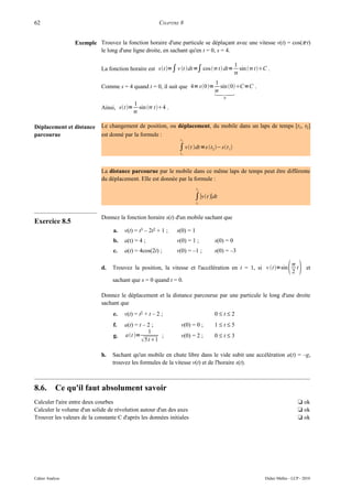 62                                                      CHAPITRE 8


                 Exemple Trouvez la fonction horaire d'une particule se déplaçant avec une vitesse v(t) = cos(π·t)
                         le long d'une ligne droite, en sachant qu'en t = 0, s = 4.

                                                                                             1
                             La fonction horaire est st =∫ v t dt =∫ cos  t dt=         sin tC .
                                                                                             
                                                                                 1
                             Comme s = 4 quand t = 0, il suit que 4= s0 =        sin 0 C=C .
                                                                                 
                                                                                 
                                                                                     0
                                         1
                             Ainsi, st= sin  t 4 .
                                         

Déplacement et distance      Le changement de position, ou déplacement, du mobile dans un laps de temps [t1, t2]
parcourue                    est donné par la formule :
                                                                t2

                                                                ∫ vt dt =s t2 − st 1
                                                                t1




                             La distance parcourue par le mobile dans ce même laps de temps peut être différente
                             du déplacement. Elle est donnée par la formule :
                                                                          t2

                                                                       ∫∣vt ∣dt
                                                                          t1



                             Donnez la fonction horaire s(t) d'un mobile sachant que
Exercice 8.5
                                  a.   v(t) = t3 – 2t2 + 1 ;   s(0) = 1
                                  b.   a(t) = 4 ;              v(0) = 1 ;        s(0) = 0
                                  c.   a(t) = 4cos(2t) ;       v(0) = –1 ;       s(0) = –3

                             d.   Trouvez la position, la vitesse et l'accélération en t = 1, si v t=sin             
                                                                                                                        
                                                                                                                        2
                                                                                                                          t     et

                                  sachant que s = 0 quand t = 0.

                             Donnez le déplacement et la distance parcourue par une particule le long d'une droite
                             sachant que
                                  e.   v(t) = t2 + t – 2 ;                       0≤t≤2
                                  f.   a(t) = t – 2 ;            v(0) = 0 ;      1≤t≤5
                                                  1
                                  g.   at =          ;         v(0) = 2 ;      0≤t≤3
                                                5t 1

                             h.   Sachant qu'un mobile en chute libre dans le vide subit une accélération a(t) = –g,
                                  trouvez les formules de la vitesse v(t) et de l'horaire s(t).



8.6.       Ce qu'il faut absolument savoir
Calculer l'aire entre deux courbes                                                                                         t ok
Calculer le volume d'un solide de révolution autour d'un des axes                                                          t ok
Trouver les valeurs de la constante C d'après les données initiales                                                        t ok




Cahier Analyse                                                                                           Didier Müller - LCP - 2010
 