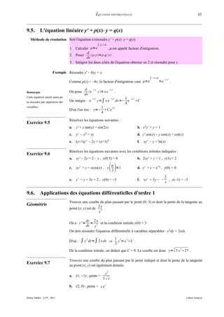 ÉQUATIONS DIFFÉRENTIELLES                                                                                 65



9.5.         L'équation linéaire y' + p(x)⋅ y = q(x)
   Méthode de résolution Soit l'équation à résoudre y' + p(x)⋅ y = q(x).
                                                               ∫ p x dx
                                 1. Calculer =e          . µ est appelé facteur d'intégration.
                                            d
                                 2. Poser       y= q x .
                                           dx
                                 3. Intégrer les deux côtés de l'équation obtenue en 2 et résoudre pour y.

                       Exemple Résoudre y' – 4xy = x.
                                                                                                                 ∫ −4 x dx        −2 x 2
                                 Comme p(x) = –4x, le facteur d'intégration vaut =e                                         =e            .

                                            d –2 x         2
                                                           –2 x                     2

Remarque                         On pose       e  y= x e      .
                                            dx
Cette équation aurait aussi pu                                                               1 – 2x
                                                  – 2 x2                        – 2 x2              2


se résoudre par séparation des   On intègre : e                y=∫ x e                   dx=− e C
                                                                                             4
variables.                                           1     2x
                                                                                         2

                                 D'où l'on tire : y=− C e
                                                     4

                                 Résolvez les équations suivantes :
Exercice 9.5
                                 a.   y' + y tan(x) = sin(2x)                                           b. x2y' + y = 1
                                 c.   y' − x3 = xy                                                      d. y' sin(x) − y cos(x) = cot(x)
                                 e.   (x+1)y' − 2y = (x+1)3                                             f.   xy' − y = ln(x)

                                 Résolvez les équations suivantes avec les conditions initiales indiquées :
Exercice 9.6
                                 a.   xy' − 2y = 2 – x , y(0.5) = 0                                     b. 2xy' + y = 1 , y(1) = 2

                                 c.   xy' + y = xcos(x) , y                     
                                                                                 
                                                                                 2
                                                                                   =1                   d. y' + y = e−x , y(0) = 0

                                                                                                                                   2
                                 e.   y' = y + 3x + 2 , y(0) = −3                                       f.   xy' + 3y = –            , y(−1) = −3
                                                                                                                                   x


9.6.         Applications des équations différentielles d'ordre 1
                                 Trouver une courbe du plan passant par le point (0; 3) et dont la pente de la tangente au
Géométrie                                            2x
                                 point (x; y) est de 2 .
                                                     y

                                            dy 2 x
                                 On a y' =    =       et la condition initiale y(0) = 3.
                                            dx y 2
                                 On doit résoudre l'équation différentielle à variables séparables : y2dy = 2xdx.

                                                                                         1 3 2
                                 D'où :   ∫ y 2 dy=∫ 2 x dx                     ⇒
                                                                                         3
                                                                                           y = x C .
                                                                                                                                               3
                                 De la condition initiale, on déduit que C = 9. La courbe est donc y=  3 x 27 .
                                                                                                                                                   2




                                 Trouvez une courbe du plan passant par le point indiqué et dont la pente de la tangente
Exercice 9.7                     au point (x; y) est également donnée.
                                                                            2
                                                                       y
                                 a.   (1; −1) ; pente =
                                                                    3x

                                 b. (2; 0) ; pente = x e y


Didier Müller - LCP - 2011                                                                                                                             Cahier Analyse
 