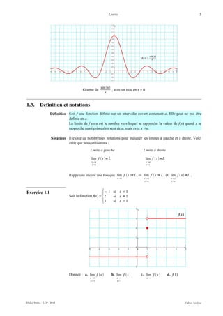 LIMITES                                                             3




                                                      sin  x
                                          Graphe de            , avec un trou en x = 0
                                                         x


1.3.        Définition et notations
                     Définition Soit f une fonction définie sur un intervalle ouvert contenant a. Elle peut ne pas être
                                définie en a.
                                La limite de f en a est le nombre vers lequel se rapproche la valeur de f(x) quand x se
                                rapproche aussi près qu'on veut de a, mais avec x ≠a.

                     Notations Il existe de nombreuses notations pour indiquer les limites à gauche et à droite. Voici
                               celle que nous utiliserons :
                                               Limite à gauche                      Limite à droite

                                               lim f x = L                             lim f  x= L
                                               x a                                      x a
                                               xa                                       xa



                                 Rappelons encore une fois que lim f x = L ⇔ lim f  x= L et lim f  x=L .
                                                                  x a               xa                   x a
                                                                                     xa                   xa




                                                       {
Exercice 1.1                                             – 1 si x  1
                                 Soit la fonction f(x) = 2   si x = 1
                                                         3   si x  1




                                 Donnez : a. lim f x         b. lim f x       c. lim f x           d. f(1)
                                              x 1                x 1                   x 1
                                              x1                 x1




Didier Müller - LCP - 2012                                                                                         Cahier Analyse
 