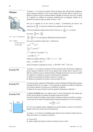 66                                                                          CHAPITRE 9


                                 Au temps t = 0, un réservoir contient 4 lb de sel dissous dans 100 gal d'eau. Supposons
Mélanges
                                 qu'une saumure contenant 2 lb de sel par gallon d'eau s'écoule dans le réservoir à un
                                 débit de 5 gal/min et que la solution obtenue s'échappe du réservoir aussi avec un débit
                                 de 5 gal/min. La solution est conservée uniforme par un mélangeur. Quelle est la
                                 quantité de sel dans le réservoir après 10 min (t = 10) ?

                                 Soit y(t) la quantité de sel (en livres) au temps t. Commençons par trouver une
                                                 dy
                                 expression de      , la vitesse de variation de la quantité de sel au temps t.
                                                 dt
                                                                                                5
                                 10 lb de sel pénètrent chaque minute dans le réservoir, et         yt  en sortent.
                                                                                               100
                                              dy        yt
                                 On a donc       =10 –        .
                                              dt         20
1 lb = 1 livre = 453,6 grammes    dy y t
                                           =10 est une équation différentielle linéaire d'ordre 1.
                                  dt 20
1 gal = 1 gallon =               On a aussi la condition initiale y(0) = 4. Résolvons.
           3.8 litres (USA) ou
                                              ∫1 / 20dt        t / 20
           4.5 litres (GB)       =e                        =e
                                  d t /20       t /20
                                     e y=10 e
                                  dt
                                              y=∫ 10 e
                                     t / 20                  t /20             t / 20
                                 e                                   dt =200 e       C
                                                                  −t / 20
                                  yt =200C e
                                 D'après la condition initiale, 4 = 200 + C ⇒ C = −196.
                                                                            −t/ 20
                                 Donc, yt =200−196 e                               .
                                                                                                                −0.5
                                 Après 10 minutes, la quantité de sel sera y10=200−196e                              =81.1 lb.

                                 Au temps t = 0, un réservoir contient 25 lb de sel dissous dans 50 gal d'eau. Supposons
Exercice 9.8                     qu'une saumure contenant 4 lb de sel par gallon d'eau s'écoule dans le réservoir à un
                                 débit de 2 gal/min et que la solution obtenue s'échappe du réservoir aussi avec un débit
                                 de 2 gal/min. La solution est conservée uniforme par un mélangeur.
                                 a. Quelle est la quantité de sel dans le réservoir au temps t ?
                                 b. Quelle est la quantité de sel dans le réservoir après 25 min ?

                                 Un réservoir d'une capacité de 1000 gallons contient initialement 500 gal d'une saumure
Exercice 9.9                     contenant 50 lb de sel. Au temps t = 0, de l'eau pure est ajoutée à un débit de 20 gal/min
                                 et la solution obtenue est évacuée avec un débit de 10 gal/min.
                                 Combien de sel y aura-t-il dans le réservoir quand il commencera à déborder ?

                                 La loi de Torricelli donne une relation entre la vitesse d'écoulement d'un liquide par
Exercice 9.10                    l'orifice d'un récipient et la hauteur de liquide au-dessus de l'orifice.
                                 Soit h(t) la hauteur de liquide contenu dans le récipient au-dessus de l'orifice au temps t
                                 et A(h) l'aire de la surface du liquide quand la hauteur du liquide est h. On a la relation :
                                                                                                  dh
                                                                                          A h      = – k h
                                                                                                  dt
                                 où k est une constante positive dépendant de certains facteurs, comme la viscosité du
                                 liquide et l'aire de la section du trou d'écoulement.

                                 Au temps t = 0, un réservoir cylindrique d'un mètre de rayon contient 4 mètres d'eau au-
                                 dessus de l'orifice. La constante k vaut 0.025.

                                 a. Trouvez h(t).
                                 b. Après combien de minutes le réservoir arrêtera-t-il de se vider ?


Cahier Analyse                                                                                                             Didier Müller - LCP - 2011
 