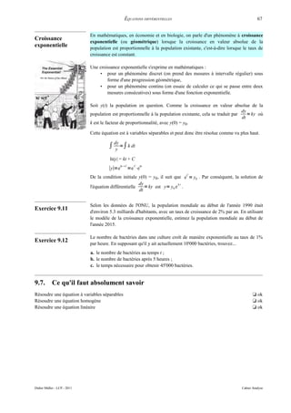 ÉQUATIONS DIFFÉRENTIELLES                                            67


                             En mathématiques, en économie et en biologie, on parle d'un phénomène à croissance
Croissance
                             exponentielle (ou géométrique) lorsque la croissance en valeur absolue de la
exponentielle                population est proportionnelle à la population existante, c'est-à-dire lorsque le taux de
                             croissance est constant.

                             Une croissance exponentielle s'exprime en mathématiques :
                                 • pour un phénomène discret (on prend des mesures à intervalle régulier) sous
                                     forme d'une progression géométrique,
                                 • pour un phénomène continu (on essaie de calculer ce qui se passe entre deux
                                     mesures consécutives) sous forme d'une fonction exponentielle.

                             Soit y(t) la population en question. Comme la croissance en valeur absolue de la
                                                                                                           dy
                             population est proportionnelle à la population existante, cela se traduit par    = ky où
                                                                                                           dt
                             k est le facteur de proportionnalité, avec y(0) = y0.

                             Cette équation est à variables séparables et peut donc être résolue comme vu plus haut.

                                      ∫ dy =∫ k dt
                                         y

                                       ln|y| = kt + C
                                              kt C     C     kt
                                      ∣y∣=e           =e ⋅e
                             De la condition initiale y(0) = y0, il suit que eC = y0 . Par conséquent, la solution de
                                                       dy                  kt
                             l'équation différentielle    = ky est y= y0 e .
                                                       dt


                             Selon les données de l'ONU, la population mondiale au début de l'année 1990 était
Exercice 9.11
                             d'environ 5.3 milliards d'habitants, avec un taux de croissance de 2% par an. En utilisant
                             le modèle de la croissance exponentielle, estimez la population mondiale au début de
                             l'année 2015.

                             Le nombre de bactéries dans une culture croît de manière exponentielle au taux de 1%
Exercice 9.12
                             par heure. En supposant qu'il y ait actuellement 10'000 bactéries, trouvez...
                             a. le nombre de bactéries au temps t ;
                             b. le nombre de bactéries après 5 heures ;
                             c. le temps nécessaire pour obtenir 45'000 bactéries.


9.7.        Ce qu'il faut absolument savoir
Résoudre une équation à variables séparables                                                                       t ok
Résoudre une équation homogène                                                                                     t ok
Résoudre une équation linéaire                                                                                     t ok




Didier Müller - LCP - 2011                                                                                  Cahier Analyse
 