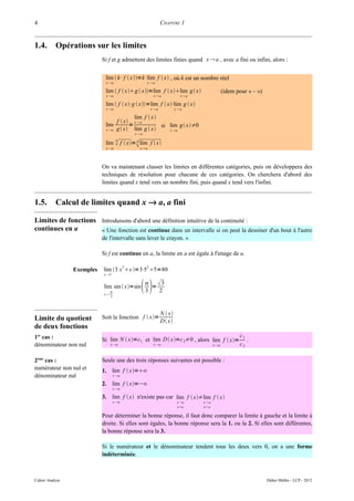 4                                                                CHAPITRE 1


1.4.       Opérations sur les limites
                            Si f et g admettent des limites finies quand x  a , avec a fini ou infini, alors :


                             lim  k⋅f  x=k⋅lim f  x , où k est un nombre réel
                             x a                      xa

                             lim  f  x g  x=lim f  xlim g x                          (idem pour « – »)
                             x a                           xa             x a

                             lim  f  x⋅g  x=lim f  x⋅lim g  x
                             x a                          xa            xa

                                                lim f  x
                                       f  x x  a
                             lim             =          si lim g x≠0
                             x a      g x lim g  x    x a
                                                xa
                                      n

                             x a
                                                
                             lim  f  x= n lim f  x
                                                    x a




                            On va maintenant classer les limites en différentes catégories, puis on développera des
                            techniques de résolution pour chacune de ces catégories. On cherchera d'abord des
                            limites quand x tend vers un nombre fini, puis quand x tend vers l'infini.


1.5.       Calcul de limites quand x → a, a fini

Limites de fonctions Introduisons d'abord une définition intuitive de la continuité :
continues en a       « Une fonction est continue dans un intervalle si on peut la dessiner d'un bout à l'autre
                            de l'intervalle sans lever le crayon. »

                            Si f est continue en a, la limite en a est égale à l'image de a.

                                            2          2
                 Exemples   lim 3 x x =3⋅ 5=80
                                            5
                            x 5


                            lim sin  x=sin
                            x
                                 
                                 3
                                                     3
                                                      3
                                                        =
                                                          2


                                                                 N  x
Limite du quotient          Soit la fonction f  x=
                                                                 D x
de deux fonctions
1er cas :                                                                                               c1
                            Si lim N  x=c1 et lim D  x=c 2≠0 , alors lim f  x=                       .
dénominateur non nul             x a                       x a                          x a          c2

2ème cas :                  Seule une des trois réponses suivantes est possible :
numérateur non nul et       1. lim f  x=∞
dénominateur nul                     x a

                            2. lim f  x=−∞
                                     x a

                            3. lim f  x n'existe pas car lim f  x≠lim f  x
                                     x a                                  x a    x a
                                                                           xa     xa

                            Pour déterminer la bonne réponse, il faut donc comparer la limite à gauche et la limite à
                            droite. Si elles sont égales, la bonne réponse sera la 1. ou la 2. Si elles sont différentes,
                            la bonne réponse sera la 3.

                            Si le numérateur et le dénominateur tendent tous les deux vers 0, on a une forme
                            indéterminée.



Cahier Analyse                                                                                                       Didier Müller - LCP - 2012
 