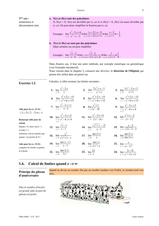 LIMITES                                                                      5


3ème cas :                      a. N(x) et D(x) sont des polynômes
numérateur et                      Si N(a) = 0, N(x) est divisible par (x–a) et si D(a) = 0, D(x) est aussi divisible par
dénominateur nuls                  (x–a). On peut donc simplifier la fraction par (x–a).

                                                                  2
                                                                 x – 5 x6         x−2 x−3       x−3    1
                                      Exemple : lim                        =lim                =lim      =−
                                                                  x – x – 2 x  2  x−2 x1 x  2 x1
                                                                   2
                                                           x2                                              3

                                b. N(x) et D(x) ne sont pas des polynômes
                                   Dans certains cas on peut simplifier.


                                      Exemple : lim
                                                                  x – 2 =lim         x–2       =lim
                                                                                                                1
                                                                                                                   =
                                                                                                                     1
                                                           x4   x –4    x4      x−2  x 2 x  4       x 2 4

                                Dans d'autres cas, il faut une autre méthode, par exemple numérique ou géométrique
                                (voir l'exemple introductif).
                                Nous verrons dans le chapitre 3, consacré aux dérivées, le théorème de l'Hôpital, qui
                                pourra être utilisé dans un pareil cas.

                                Calculez, si elles existent, les limites suivantes :
Exercice 1.2
                                                  2                                               2                                  2
                                                 x –2 x                                     2 x x – 1                          3 x – 2 x 2
                                 1.     lim                                     2.   lim        3                  3.    lim
                                        x 0       x                                 x – 1    x 1                      x 0       x1
                                                   2                                         2                                       2
                                                 x 2 x – 15                                x 2 x – 15                          x 2 x – 15
                                 4.     lim       2                             5.   lim     2                     6.    lim      2
                                        x – 5   x 8 x15                           x3    x 8 x15                    x−3    x 8 x15
                                                  2                                           2                                  2
                                                 x – 2 x1                                  x 1                                x – 3 x2
                                 7.     lim                                     8.   lim                           9.    lim
                                                                                     x  2 ∣x – 4∣
                                                                                             2                                   2
Aide pour les ex. 13-16 :               x 1       x –1                                                                  x2    x – 4 x 4
                                                                                                                         x2
  a  b  a –  b=a – b
                                                  2                                          2                                   2
                                                 x – 3 x2                                  x – 5 x6                           x x – 2
                                10.     lim       2
                                                                            11.      lim       2                  12.    lim             2
Remarque utile pour les                 x2      x – 4 x 4                          x3     2x –6x                      x 1     x – 1
                                        x2
calculs
Quand x≈0, alors sin(x) ≈x      13.     lim
                                               x –1                        14.      lim
                                                                                             x 2 x –  2        15.    lim
                                                                                                                                    x–5
et tan(x) ≈x.                           x 1     x –1                                x 1         x –1                   x 5    2 x –1 – 3
                                                           2
Attention, cela ne marche que                      x                                        sin 2 x                           sin 2 x
                                16.     lim                                 17.      lim                          18.    lim
quand x est proche de 0 !               x 0    x 1 – 1
                                                       2
                                                                                     x 0       x                        x 0   sin 3 x 
                                               sin  x –1                                  sin  x                                x
Aide pour les ex. 23-24 :       19.     lim                                 20.      lim       2
                                                                                                                  21.    lim            2
                                        x 1      x–1                                x 0   2 x x                       x 1    x – 1
comparer les limites à gauche
et à droite                                      tan3 x                                ∣x∣                                      ∣x−2∣
                                22.     lim                                 23.      lim                          24.    lim     2
                                        x 0       3x                                x 0 x                              x2    x −3 x2


1.6.          Calcul de limites quand x → ∞
                                Quand on divise un nombre fini par un nombre tendant vers l'infini, le résultat tend vers
Principe du gâteau              zéro.
d'anniversaire


Plus le nombre d'invités
est grand, plus la part de
gâteau est petite.




Didier Müller - LCP - 2012                                                                                                               Cahier Analyse
 