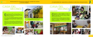Promovemos la creación de espacios, donde los vecinos                                        ...la oportunidad de capacitarse y fortalecer relaciones interpersonales.
                                          y vecinas tengan,…                                                                                                                                            JESÚS MARÍA
                                                                                                                                                                                                        POSITIVO




                                                                                                                                                                                       Felipe
CASA DEL                                                                                                           CASA DEL




                                                                EEUU
    VECINO                                                                                                             VECINO




                                                                                                                                                                               San
Informes: 261-8285                                                                                                 Informes: 685-8876
Jr. Estados Unidos 291                                                                                             Edificio Los Caobos 101




                                                                                                                        C
                                                                                                                               onsiderando el número importante de vecinos que

     E
            En diciembre de 2006, la Casa del Vecino en el Jr.                                                                 residen en el Conjunto Residencial San Felipe, la
            Estados Unidos 291, lucía de manera sombría, con                                                                   Municipalidad abrió una nueva Casa en dicho lugar,
            muebles en mal estado, paredes maltrechas, servicios                                                        llevándose a cabo talleres, servicios de masajes, podología,
     higiénicos en desuso, entre otros.                                                                                 clases de artesanía, entre otros.
     Hoy, no sólo ha sido rehabilitada integralmente, sino también                                                      Las Casas del Vecino son verdaderos centros de socialización
     se ha conseguido construir el segundo piso, dotándola de todo                                                      para cientos de vecinos que acuden diariamente no sólo para
     lo necesario para que nuestros vecinos y vecinas se sientan       Recién remodelada, la Casa del Vecino del        participar en los talleres o ser atendidos en los diversos
     como en casa.                                                        Jr. Estados Unidos espera su visita           servicios que se brindan, sino también para pasar momentos
                                                                                                                        de tertulia y entretenimiento.
     Además de los servicios, talleres y actividades diversas, la
     Casa cuenta con una Sala de Baile, una Cafetería y una
     Guardería, para que las mamás pueden dejar a sus menores
     hijos mientras participan en alguna actividad de su Casa del
     Vecino.




                                                                                                                                                                                                     Informe de Gestión

                                                         43                                                                                                                                     44
                                                                                                                                                                                                     2009
 