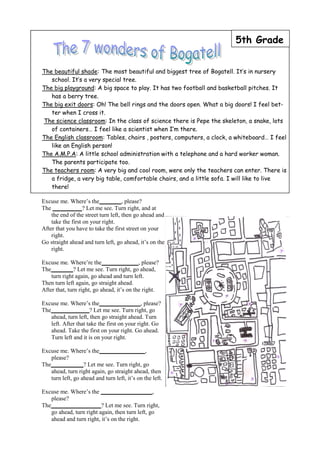 5th Grade


The beautiful shade: The most beautiful and biggest tree of Bogatell. It’s in nursery
   school. It’s a very special tree.
The big playground: A big space to play. It has two football and basketball pitches. It
   has a berry tree.
The big exit doors: Oh! The bell rings and the doors open. What a big doors! I feel bet-
   ter when I cross it.
The science classroom: In the class of science there is Pepe the skeleton, a snake, lots
   of containers… I feel like a scientist when I’m there.
The English classroom: Tables, chairs , posters, computers, a clock, a whiteboard… I feel
   like an English person!
The A.M.P.A: A little school administration with a telephone and a hard worker woman.
   The parents participate too.
The teachers room: A very big and cool room, were only the teachers can enter. There is
   a fridge, a very big table, comfortable chairs, and a little sofa. I will like to live
   there!

Excuse me. Where’s the               , please?
The                ? Let me see. Turn right, and at
    the end of the street turn left, then go ahead and
    take the first on your right.
After that you have to take the first street on your
    right.
Go straight ahead and turn left, go ahead, it’s on the
    right.

Excuse me. Where’re the                     , please?
The            ? Let me see. Turn right, go ahead,
    turn right again, go ahead and turn left.
Then turn left again, go straight ahead.
After that, turn right, go ahead, it’s on the right.

Excuse me. Where’s the                        , please?
The                   ? Let me see. Turn right, go
    ahead, turn left, then go straight ahead. Turn
    left. After that take the first on your right. Go
    ahead. Take the first on your right. Go ahead.
    Turn left and it is on your right.

Excuse me. Where’s the                          ,
    please?
The                ? Let me see. Turn right, go
    ahead, turn right again, go straight ahead, then
    turn left, go ahead and turn left, it’s on the left.

Excuse me. Where’s the                           ,
    please?
The                       ? Let me see. Turn right,
    go ahead, turn right again, then turn left, go
    ahead and turn right, it’s on the right.
 