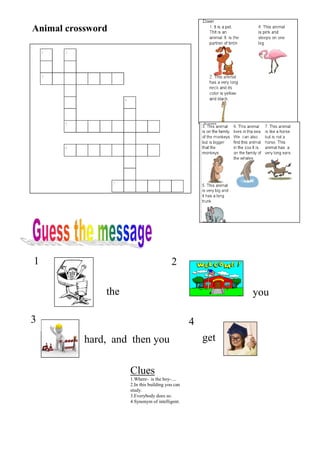 Animal crossword




1                                         2

               the                                          you

3                                                 4
           hard, and then you                         get


                     Clues
                     1.Where- is the boy-....
                     2.In this building you can
                     study.
                     3.Everybody does so.
                     4.Synonym of intelligent.
 