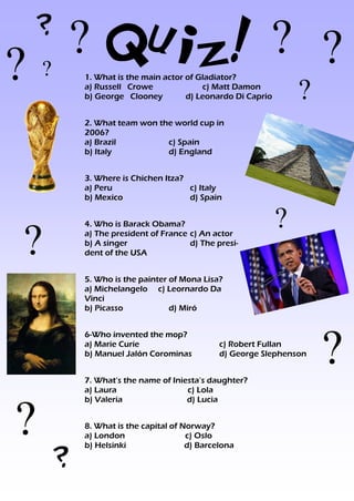 ?
   ? Quiz! ? ?
??      1. What is the main actor of Gladiator?

            ?
        a) Russell Crowe
        b) George Clooney
                                      c) Matt Damon
                                  d) Leonardo Di Caprio


        2. What team won the world cup in
        2006?
        a) Brazil          c) Spain
        b) Italy           d) England


        3. Where is Chichen Itza?
        a) Peru                   c) Italy
        b) Mexico                 d) Spain


                                                          ?
?
        4. Who is Barack Obama?
        a) The president of France c) An actor
        b) A singer                d) The presi-
        dent of the USA


        5. Who is the painter of Mona Lisa?
        a) Michelangelo c) Leornardo Da
        Vinci
        b) Picasso            d) Miró




                                                                  ?
        6-Who invented the mop?
        a) Marie Curie                     c) Robert Fullan
        b) Manuel Jalón Corominas          d) George Slephenson


        7. What’s the name of Iniesta’s daughter?
        a) Laura                  c) Lola



?
        b) Valeria                d) Lucia


        8. What is the capital of Norway?
        a) London                  c) Oslo
        b) Helsinki                d) Barcelona

    ?
 