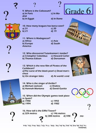 ?                 ?                                ?
                                                                 Grade 6
?
        9. Where is the Colisseum?
        a) In Paris                c) In Ma-
        drid
        b) In Egypt                d) In Rome


        10. How many leagues has barca won?
        a) 31                   c) 20
        b) 21                   d) 19


        11. Where is Madagascar?
        a) Africa                c) Asia
        b) Europe                d) South



?
        America


        12. Who discovered Tutankamon’s tombe?
        a) Cristopher Colombus  c) Howard Carter
        b) Thomas Edison        d) Doreamon




?       13. Which is the new film of Pirates of the
        Caribbean?
        a)The curse of the black pearl c) Dead man’s
        chest
        b) On stranger tides       d) At world’s end


        14. Who is the singer of thriller?
        a) Michael Jackson        c) Shakira
        b) Hannah Montana         d) David Guetta


        15. When did the Olympic games took place
        in Spain?
        a) 1990                  c) 1992
        b) 1994                  d) 1982

                                                                                                 ?
    ?
        16. How tall is the Eiffel Tower?



                                                                          ?
        a) 324 metres                c) 146 metres
                               b) 300 metres    d) 598                               me-

                             ?
        1-a, 2-b, 3-b, 4-d, 5-c, 6-b, 7-b, 8-c, 9-d, 10-b, 11-a, 12-c, 13-b, 14-a, 15-c, 16-a.
        Solutions:
 