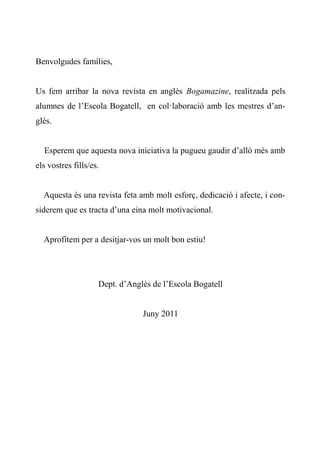 Benvolgudes famílies,


Us fem arribar la nova revista en anglès Bogamazine, realitzada pels
alumnes de l’Escola Bogatell, en col·laboració amb les mestres d’an-
glès.


  Esperem que aquesta nova iniciativa la pugueu gaudir d’allò més amb
els vostres fills/es.


  Aquesta és una revista feta amb molt esforç, dedicació i afecte, i con-
siderem que es tracta d’una eina molt motivacional.


  Aprofitem per a desitjar-vos un molt bon estiu!




                    Dept. d’Anglès de l’Escola Bogatell


                                Juny 2011
 