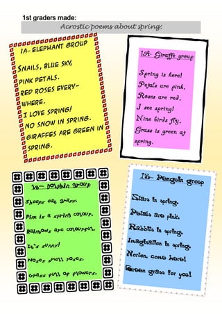 1st graders made:
              Acrostic poems about spring:

               group
         phant
 1A– Ele

                 ,
             e sky
Sna ils, blu

        tals.
Pink pe
            every-
Red  roses
       .
 where
          ring!
 Il ove sp
                 ring.
       o w in sp
 No sn
                    een in
         es are gr
 Giraff
         .
   spring




                                    1B– Pengu
                                             in group
    1B– Dolphin group

                                 Stars     in spring.
  Sheeps eat grass
                  .


                     lour.       Petals     are pink.
  Pink is a spring co

                   urful.       Rabbits      in spring.
  Rainbows are colo

                                Imagination
   It’s sunny!                                  in spring.
                                Norton,   come here
   Noses smell rose
                   s.                               !
                               Green      grass for y
   Grass full of fl
                   owers.                             ou !
 