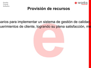 e
   Quality
   Trainig
   Software

                  Provisión de recursos


 sarios para implementar un sistema de gestión de calidad,
querimientos de cliente, logrando su plena satisfacción, me
 