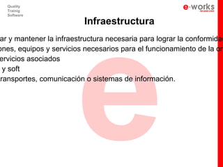 e
  Quality
  Trainig
  Software

                          Infraestructura
 ar y mantener la infraestructura necesaria para lograr la conformidad
ones, equipos y servicios necesarios para el funcionamiento de la org
 ervicios asociados
  y soft
transportes, comunicación o sistemas de información.
 