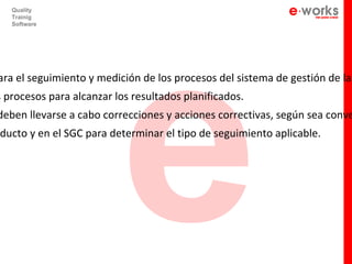 e
   Quality
   Trainig
   Software




ara el seguimiento y medición de los procesos del sistema de gestión de la
s procesos para alcanzar los resultados planificados.
deben llevarse a cabo correcciones y acciones correctivas, según sea conve
ducto y en el SGC para determinar el tipo de seguimiento aplicable.
 