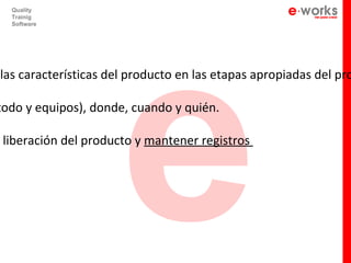 e
  Quality
  Trainig
  Software




las características del producto en las etapas apropiadas del pro

todo y equipos), donde, cuando y quién.

 liberación del producto y mantener registros
 