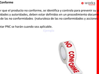 Conforme

ar que el producto no conforme, se identifica y controla para prevenir su us
 idades y autoridades, deben estar definidos en un procedimiento documen
  de las no conformidades (naturaleza de las no conformidades y acciones t

atar PNC se harán cuando sea aplicable.
                               Ejemplo
 